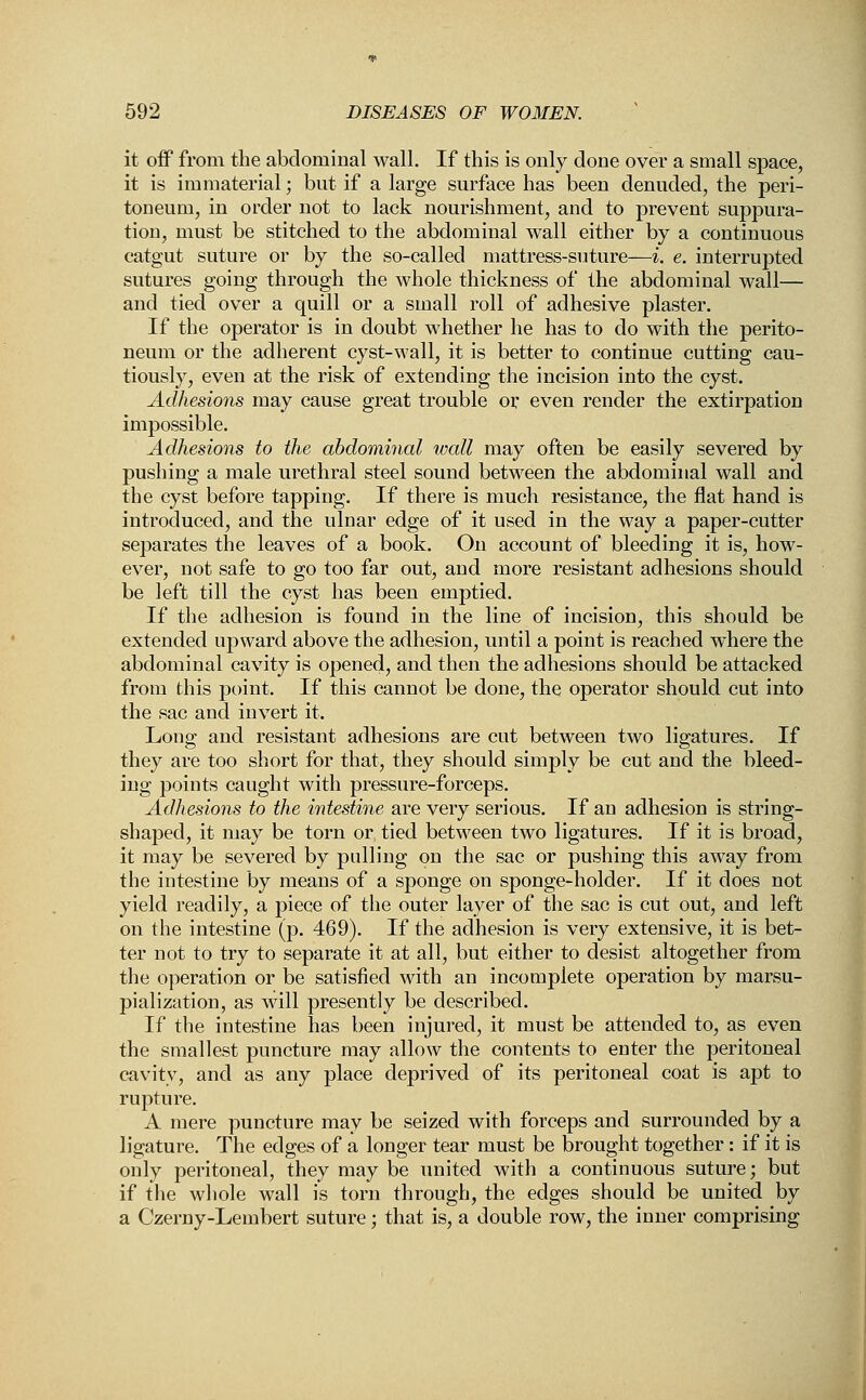 it off from the abdominal wall. If this is only done over a small space, it is immaterial; but if a large surface has been denuded, the peri- toneum, in order not to lack nourishment, and to prevent suppura- tion, must be stitched to the abdominal wall either by a continuous catgut suture or by the so-called mattress-suture—i. e. interrupted sutures going through the whole thickness of the abdominal wall— and tied over a quill or a small roll of adhesive plaster. If the operator is in doubt whether he has to do with the perito- neum or the adherent cyst-wall, it is better to continue cutting cau- tiously, even at the risk of extending the incision into the cyst. Adhesions may cause great trouble or even render the extirpation impossible. Adhesions to the abdominal wall may often be easily severed by pushing a male urethral steel sound between the abdominal wall and the cyst before tapping. If there is much resistance, the flat hand is introduced, and the ulnar edge of it used in the way a paper-cutter separates the leaves of a book. On account of bleeding it is, how- ever, not safe to go too far out, and more resistant adhesions should be left till the cyst has been emptied. If the adhesion is found in the line of incision, this should be extended upward above the adhesion, until a point is reached where the abdominal cavity is opened, and then the adhesions should be attacked from this point. If this cannot be done, the operator should cut into the sac and invert it. Long and resistant adhesions are cut between two ligatures. If they are too short for that, they should simply be cut and the bleed- ing points caught with pressure-forceps. Adhesions to the intestine are very serious. If an adhesion is string- shaped, it may be torn or tied between two ligatures. If it is broad, it may be severed by pulling on the sac or pushing this away from the intestine by means of a sponge on sponge-holder. If it does not yield readily, a piece of the outer layer of the sac is cut out, and left on the intestine (p. 469). If the adhesion is very extensive, it is bet- ter not to try to separate it at all, but either to desist altogether from the operation or be satisfied with an incomplete operation by marsu- pialization, as will presently be described. If the intestine has been injured, it must be attended to, as even the smallest puncture may allow the contents to enter the peritoneal cavity, and as any place deprived of its peritoneal coat is apt to rupture. A mere puncture may be seized with forceps and surrounded by a ligature. The edges of a longer tear must be brought together: if it is only peritoneal, they may be united with a continuous suture; but if the whole wall is torn through, the edges should be united by a Czerny-Lembert suture; that is, a double row, the inner comprising