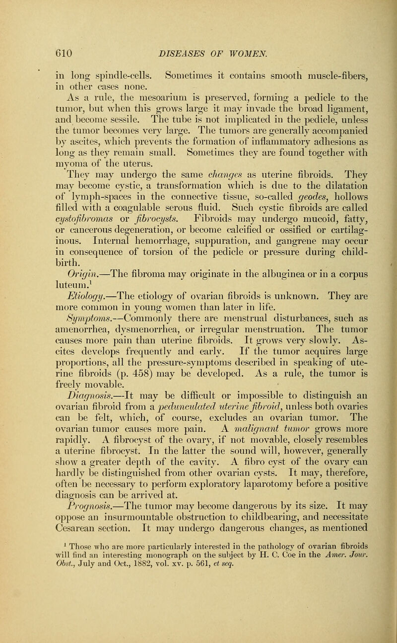 in long spindle-cells. Sometimes it contains smooth muscle-fibers, in other cases none. As a rule, the mesoarium is preserved, forming a pedicle to the tumor, but when this grows large it may invade the broad ligament, and become sessile. The tube is not implicated in the pedicle, unless the tumor becomes very large. The tumors are generally accompanied by ascites, which prevents the formation of inflammatory adhesions as long as they remain small. Sometimes they are found together with myoma of the uterus. They may undergo the same changes as uterine fibroids. They may become cystic, a transformation which is due to the dilatation of lymph-spaces in the connective tissue, so-called geodes, hollows filled with a coagulable serous fluid. Such cystic fibroids are called cystofibromas or fibrocysts. Fibroids may undergo mucoid, fatty, or cancerous degeneration, or become calcified or ossified or cartilag- inous. Internal hemorrhage, suppuration, and gangrene may occur in consequence of torsion of the pedicle or pressure during child- birth. Origin.—The fibroma may originate in the albuginea or in a corpus luteuni.1 Etiology.—The etiology of ovarian fibroids is unknown. They are more common in young women than later in life. Symptoms.—Commonly there are menstrual disturbances, such as amenorrhea, dysmenorrhea, or irregular menstruation. The tumor causes more pain than uterine fibroids. It grows very slowly. As- cites develops frequently and early. If the tumor acquires large proportions, all the pressure-symptoms described in speaking of ute- rine fibroids (p. 458) may be developed. As a rule, the tumor is freely movable. Diagnosis.—It may be difficult or impossible to distinguish an ovarian fibroid from & pedunculated uterine fibroid, unless both ovaries can be felt, which, of course, excludes an ovarian tumor. The ovarian tumor causes more pain. A malignant tumor grows more rapidly. A fibrocyst of the ovary, if not movable, closely resembles a uterine fibrocyst. In the latter the sound will, however, generally show a greater depth of the cavity. A fibro cyst of the ovary can hardly be distinguished from other ovarian cysts. It may, therefore, often be necessary to perform exploratory laparotomy before a positive diagnosis can be arrived at. Prognosis.—The tumor may become dangerous by its size. It may oppose an insurmountable obstruction to childbearing, and necessitate Cesarean section. It may undergo dangerous changes, as mentioned 1 Those who are more particularly interested in the pathology of ovarian fibroids will find an interesting monograph on the subject by H. C. Coe in the Amer. Jour. Obst., July and Oct., 1882, vol. xv. p. 561, et seq.