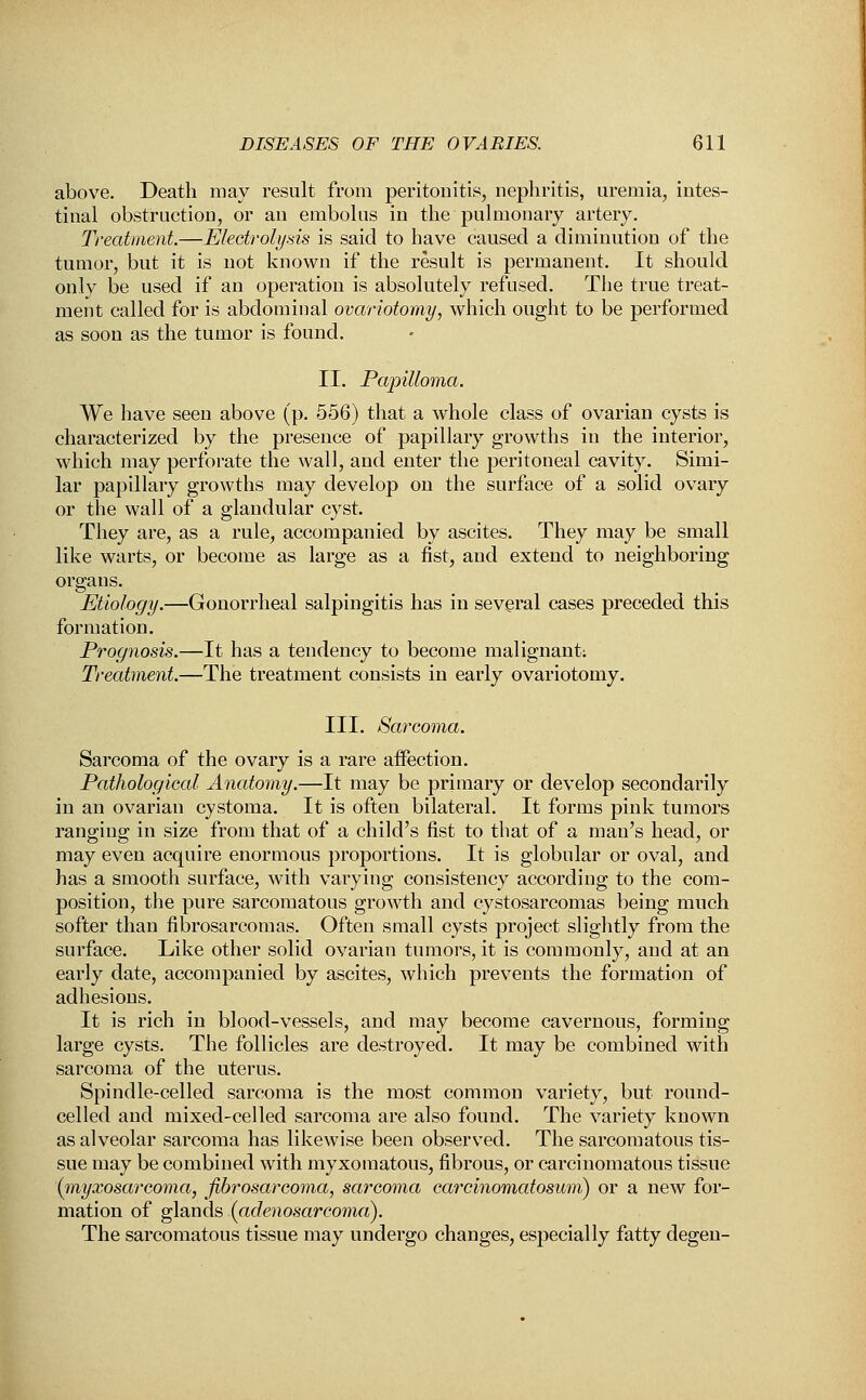 above. Death may result from peritonitis, nephritis, uremia, intes- tinal obstruction, or an embolus in the pulmonary artery. Treatment.—Electrolysis is said to have caused a diminution of the tumor, but it is not known if the result is permanent. It should onlv be used if an operation is absolutely refused. The true treat- ment called for is abdominal ovariotomy, which ought to be performed as soon as the tumor is found. II. Papilloma. We have seen above (p. 556) that a whole class of ovarian cysts is characterized by the presence of papillary growths in the interior, which may perforate the wall, and enter the peritoneal cavity. Simi- lar papillary growths may develop on the surface of a solid ovary or the wall of a glandular cyst. They are, as a rule, accompanied by ascites. They may be small like warts, or become as large as a fist, and extend to neighboring organs. Etiology.—Gonorrheal salpingitis has in several cases preceded this formation. Prognosis.—It has a tendency to become malignant; Treatment.—The treatment consists in early ovariotomy. III. Sarcoma. Sarcoma of the ovary is a rare affection. Pathological Anatomy.—It may be primary or develop secondarily in an ovarian cystoma. It is often bilateral. It forms pink tumors ranging in size from that of a child's fist to that of a man's head, or may even acquire enormous proportions. It is globular or oval, and has a smooth surface, with varying consistency according to the com- position, the pure sarcomatous growth and cystosarcomas being much softer than fibrosarcomas. Often small cysts project slightly from the surface. Like other solid ovarian tumors, it is commonly, and at an early date, accompanied by ascites, which prevents the formation of adhesions. It is rich in blood-vessels, and may become cavernous, forming large cysts. The follicles are destroyed. It may be combined with sarcoma of the uterus. Spindle-celled sarcoma is the most common variety, but round- celled and mixed-celled sarcoma are also found. The variety known as alveolar sarcoma has likewise been observed. The sarcomatous tis- sue may be combined with myxomatous, fibrous, or carcinomatous tissue (^myxosarcoma, fibrosarcoma, sarcoma carcinomatosum) or a new for- mation of glands (adenosarcoma). The sarcomatous tissue may undergo changes, especially fatty degen-