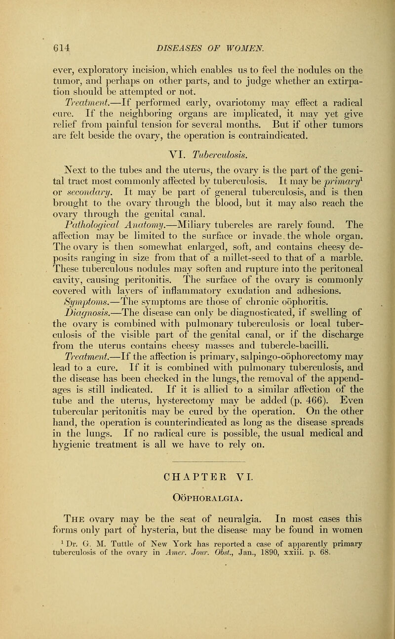 ever, exploratory incision, which enables us to feel the nodules on the tumor, and perhaps on other parts, and to judge whether an extirpa- tion should be attempted or not. Treatment.—If performed early, ovariotomy may effect a radical cure. If the neighboring organs are implicated, it may yet give relief from painful tension for several months. But if other tumors are felt beside the ovary, the operation is contraindicated. VI. Tuberculosis. Next to the tubes and the uterus, the ovary is the part of the geni- tal tract most commonly affected by tuberculosis. It may be primary1 or secondary. It may be part of general tuberculosis, and is then brought to the ovary through the blood, but it may also reach the ovary through the genital canal. Pathological Anatomy.—Miliary tubercles are rarely found. The affection maybe limited to the surface or invade, the whole organ. The ovary is then somewhat enlarged, soft, and contains cheesy de- posits ranging in size from that of a millet-seed to that of a marble. These tuberculous nodules may soften and rupture into the peritoneal cavity, causing peritonitis. The surface of the ovary is commonly covered with layers of inflammatory exudation and adhesions. Symptoms.—The symptoms are those of chronic oophoritis. Diagnosis.—The disease can only be diagnosticated, if swelling of the ovary is combined with pulmonary tuberculosis or local tuber- culosis of the visible part of the genital canal, or if the discharge from the uterus contains cheesy masses and tubercle-bacilli. Treatment.—If the affection is primary, salpingo-o5phorectomy may lead to a cure. If it is combined with pulmonary tuberculosis, and the disease has been checked in the lungs, the removal of the append- ages is still indicated. If it is allied to a similar affection of the tube and the uterus, hysterectomy may be added (p. 466). Even tubercular peritonitis may be cured by the operation. On the other hand, the operation is counterindicated as long as the disease spreads in the lungs. If no radical cure is possible, the usual medical and hygienic treatment is all we have to rely on. CHAPTER VI. Oophoralgia. The ovary may be the seat of neuralgia. In most cases this forms only part of hysteria, but the disease may be found in women 1 Dr. G. M. Tuttle of New York has reported a case of apparently primary tuberculosis of the ovary in Amer. Jour. Obst., Jan., 1890, xxiii. p. 68.