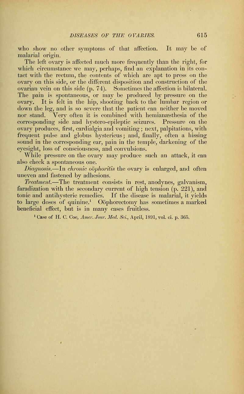 who show no other symptoms of that affection. It may be of malarial origin. The left ovary is aifected much more frequently than the right, for which circumstance we may, perhaps, find an explanation in its con- tact with the rectum, the contents of which are apt to press on the ovary on this side, or the different disposition and construction of the ovarian vein on this side (p. 74). Sometimes the affection is bilateral. The pain is spontaneous, or may be produced by pressure on the ovary. It is felt in the hip, shooting back to the lumbar region or down the leg, and is so severe that the patient can neither be moved nor stand. Very often it is combined with hemianesthesia of the corresponding side and hystero-epileptic seizures. Pressure on the ovary produces, first, cardialgia and vomiting; next, palpitations, with frequent pulse and globus hystericus; and, finally, often a hissing sound in the corresponding ear, pain in the temple, darkening of the eyesight, loss of consciousness, and convulsions. While pressure on the ovary may produce such an attack, it can also check a spontaneous one. Diagnosis.—In chronic oophoritis the ovary is enlarged, and often uneven and fastened by adhesions. Treatment.—The treatment consists in rest, anodynes, galvanism, faradization with the secondary current of high tension (p. 221), and tonic and antihysteric remedies. If the disease is malarial, it yields to large doses of quinine.1 Oophorectomy has sometimes a marked beneficial effect, but is in many cases fruitless. 1 Case of H. C. Coe, Amer. Jour. Med. Sci., April, 1891, vol. ci. p. 365.