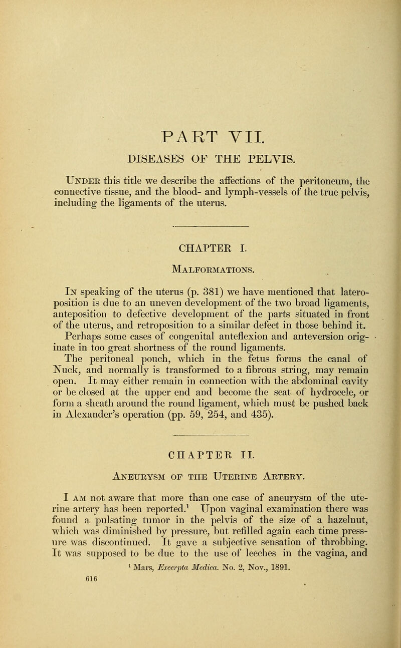 PART VII. DISEASES OF THE PELVIS. Under this title we describe the affections of the peritoneum, the connective tissue, and the blood- and lymph-vessels of the true pelvis, including the ligaments of the uterus. CHAPTER I. Malformations. In speaking of the uterus (p. 381) we have mentioned that latero- position is due to an uneven development of the two broad ligaments, anteposition to defective development of the parts situated in front of the uterus, and retroposition to a similar defect in those behind it. Perhaps some cases of congenital anteflexion and anteversion orig- inate in too great shortness of the round ligaments. The peritoneal pouch, which in the fetus forms the canal of Nuck, and normally is transformed to a fibrous string, may remain open. It may either remain in connection with the abdominal cavity or be closed at the upper end and become the seat of hydrocele, or form a sheath around the round ligament, which must be pushed back in Alexander's operation (pp. 59, 254, and 435). CHAPTER II. Aneurysm of the Uterine Artery. I am not aware that more than one case of aneurysm of the ute- rine artery has been reported.1 Upon vaginal examination there was found a pulsating tumor in the pelvis of the size of a hazelnut, which was diminished by pressure, but refilled again each time press- ure was discontinued. It gave a subjective sensation of throbbing. It was supposed to be due to the use of leeches in the vagina, and 1 Mars, Excerpta Medica. No. 2, Nov., 1891.