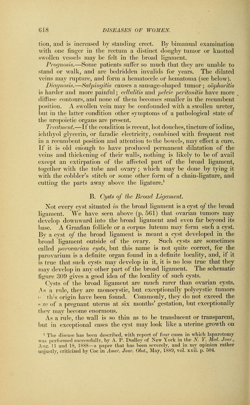 tion, and is increased by standing erect. By bimanual examination with one finger in the rectum a distinct doughy tumor or knotted swollen vessels may be felt in the broad ligament. Prognosis.—Some patients suffer so much that they are unable to stand or walk, and are bedridden invalids for years. The dilated veins may rupture, and form a hematocele or hematoma (see below). Diagnosis.—Salpingitis causes a sausage-shaped tumor; oophoritis is harder and more painful; cellulitis and pelvic peritonitis have more diffuse contours, and none of them becomes smaller in the recumbent position. A swollen vein may be confounded with a swollen ureter, but in the latter condition other symptoms of a pathological state of the uropoietic organs are present. Treatment.—If the condition is recent, hot douches, tincture of iodine, ichthyol glycerin, or faradic electricity, combined with frequent rest in a recumbent position and attention to the bowels, may effect a cure. If it is old enough to have produced permanent dilatation of the veins and thickening of their walls, nothing is likely to be of avail except an extirpation of the affected part of the broad ligament, together with the tube and ovary; which may be done by tying it with the cobbler's stitch or some other form of a chain-ligature, and cutting the parts away above the ligature.1 B. Cysts of the Broad Ligament. Not every cyst situated in the broad ligament is a cyst of the broad ligament. We have seen above (p. 561) that ovarian tumors may develop downward into the broad ligament and even far beyond its base. A Graafian follicle or a corpus luteum may form such a cyst. By a cyst of the broad ligament is meant a cyst developed in the broad ligament outside of the ovary. Such cysts are sometimes called parovarian cysts, but this name is not quite correct, for the parovarium is a definite organ found in a definite locality, and, if it is true that such cysts may develop in it, it is no less true that they may develop in any other part of the broad ligament. The schematic figure 309 gives a good idea of the locality of such cysts. Cysts of the broad ligament are much rarer than ovarian cysts. As a rule, they are monocystic, but exceptionally polycystic tumors <> this origin have been found. Commonly, they do not exceed the sze of a pregnant uterus at six months' gestation, but exceptionally they may become enormous. As a rule, the wall is so thin as to be translucent or transparent, but in exceptional cases the cyst may look like a uterine growth on 1 The disease has been described, with report of four cases in which laparotomy was performed successfully, by A. P. Dudley of New York in the N. Y. Med. Jour., Aug. 11 and 18, 1888—a paper that has been severely, and in my opinion rather unjustly, criticized by Coe in Amer. Jour. Obst., May, 1889, vol. xxii. p. 504.