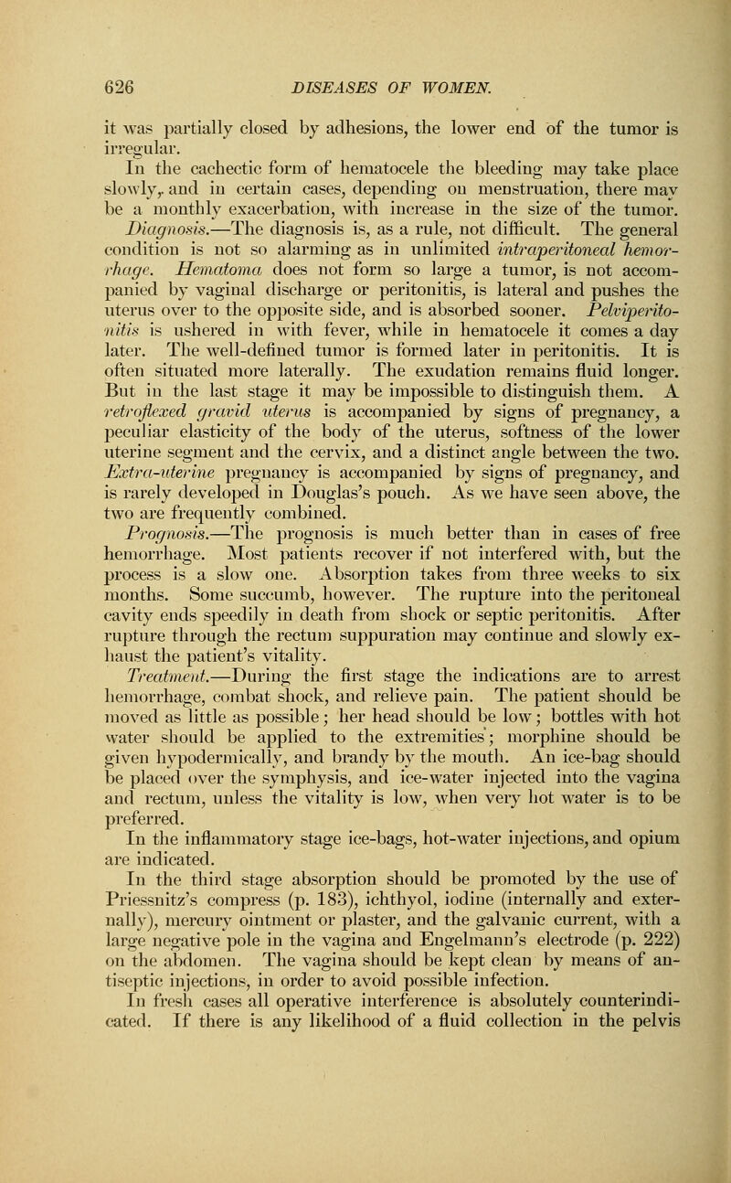 it was partially closed by adhesions, the lower end of the tumor is irregular. In the cachectic form of hematocele the bleeding may take place slowly,, and in certain cases, depending on menstruation, there may be a monthly exacerbation, with increase in the size of the tumor. Diagnosis.—The diagnosis is, as a rule, not difficult. The general condition is not so alarming as in unlimited intraperitoneal hemor- rhage. Hematoma does not form so large a tumor, is not accom- panied by vaginal discharge or peritonitis, is lateral and pushes the uterus over to the opposite side, and is absorbed sooner. Pelviperito- nitis is ushered in with fever, while in hematocele it comes a day later. The well-defined tumor is formed later in peritonitis. It is often situated more laterally. The exudation remains fluid longer. But in the last stage it may be impossible to distinguish them. A retrqflexed gravid uterus is accompanied by signs of pregnancy, a j3eculiar elasticity of the body of the uterus, softness of the lower uterine segment and the cervix, and a distinct angle between the two. Extra-iderine pregnancy is accompanied by signs of pregnancy, and is rarely developed in Douglas's pouch. As we have seen above, the two are frequently combined. Prognosis.—The prognosis is much better than in cases of free hemorrhage. Most patients recover if not interfered with, but the process is a slow one. Absorption takes from three weeks to six months. Some succumb, however. The rupture into the peritoneal cavity ends speedily in death from shock or septic peritonitis. After rupture through the rectum suppuration may continue and slowly ex- haust the patient's vitality. Treatment.—During the first stage the indications are to arrest hemorrhage, combat shock, and relieve pain. The patient should be moved as little as possible; her head should be low; bottles with hot water should be applied to the extremities; morphine should be given hypodermically, and brandy by the mouth. An ice-bag should be placed over the symphysis, and ice-water injected into the vagina and rectum, unless the vitality is low, when very hot water is to be preferred. In the inflammatory stage ice-bags, hot-water injections, and opium are indicated. In the third stage absorption should be promoted by the use of Priessnitz's compress (p. 183), ichthyol, iodine (internally and exter- nally), mercury ointment or plaster, and the galvanic current, with a large negative pole in the vagina and Engelmann's electrode (p. 222) on the abdomen. The vagina should be kept clean by means of an- tiseptic injections, in order to avoid possible infection. In fresh cases all operative interference is absolutely counterindi- cated. If there is any likelihood of a fluid collection in the pelvis