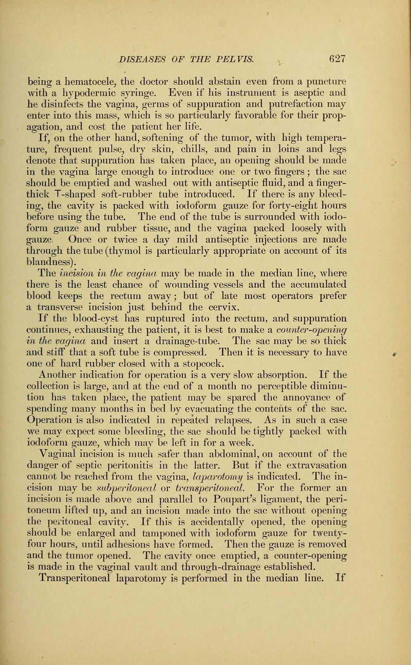 being a hematocele, the doctor should abstain even from a puncture with a hypodermic syringe. Even if his instrument is aseptic and he disinfects the vagina, germs of suppuration and putrefaction may enter into this mass, which is so particularly favorable for their prop- agation, and cost the patient her life. If, on the other hand, softening of the tumor, with high tempera- ture, frequent pulse, dry skin, chills, and pain in loins and legs denote that suppuration has taken place, an opening should be made in the vagina large enough to introduce one or two fingers; the sac should be emptied and washed out with antiseptic fluid, and a finger- thick T-shaped soft-rubber tube introduced. If there is any bleed- ing, the cavity is packed with iodoform gauze for forty-eight hours before using the tube. The end of the tube is surrounded with iodo- form gauze and rubber tissue, and the vagina packed loosely with gauze. Once or twice a day mild antiseptic injections are made through the tube (thymol is particularly appropriate on account of its blandness). The incision in the vagina may be made in the median line, where there is the least chance of wounding vessels and the accumulated blood keeps the rectum away; but of late most operators prefer a transverse incision just behind the cervix. If the blood-cyst has ruptured into the rectum, and suppuration continues, exhausting the patient, it is best to make a counter-opening in the vagina and insert a drainage-tube. The sac may be so thick and stiff that a soft tube is compressed. Then it is necessary to have one of hard rubber closed with a stopcock. Another indication for operation is a very slow absorption. If the collection is large, and at the end of a month no perceptible diminu- tion has taken place, the patient may be spared the annoyance of spending many months in bed by evacuating the contents of the sac. Operation is also indicated in repeated relapses. As in such a case we may expect some bleeding, the sac should be tightly packed with iodoform gauze, which may be left in for a week. Vaginal incision is much safer than abdominal, on account of the danger of septic peritonitis in the latter. But if the extravasation cannot be reached from the vagina, laparotomy is indicated. The in- cision may be subperitoneal or transperitoneal. For the former an incision is made above and parallel to Poupart's ligament, the peri- toneum lifted up, and an incision made into the sac without opening the peritoneal cavity. If this is accidentally opened, the opening should be enlarged and tamponed with iodoform gauze for twenty- four hours, until adhesions have formed. Then the gauze is removed and the tumor opened. The cavity once emptied, a counter-opening is made in the vaginal vault and through-drainage established. Transperitoneal laparotomy is performed in the median line. If