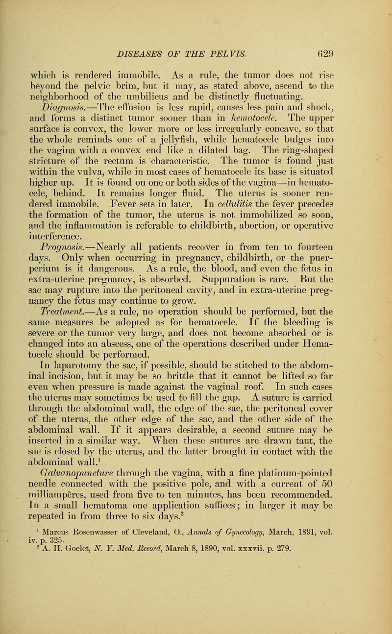 which is rendered immobile. As a rule, the tumor does not rise beyond the pelvic brim, but it may, as stated above, ascend to the neighborhood of the umbilicus and be distinctly fluctuating. Diagnosis.—The effusion is less rapid, causes less pain and shock, and forms a distinct tumor sooner than in hematocele. The upper surface is convex, the lower more or less irregularly concave, so that the whole reminds one of a jellyfish, while hematocele bulges into the vagina with a convex end like a dilated bag. The ring-shaped stricture of the rectum is characteristic. The tumor is found just within the vulva, while in most cases of hematocele its base is situated higher up. It is found on one or both sides of the vagina—in hemato- cele, behind. It remains longer fluid. The uterus is sooner ren- dered immobile. Fever sets in later. In cellulitis the fever precedes the formation of the tumor, the uterus is not immobilized so soon, and the inflammation is referable to childbirth, abortion, or operative interference. Prognosis.—Nearly all patients recover in from ten to fourteen days. Only when occurring in pregnancy, childbirth, or the puer- perium is it dangerous. As a rule, the blood, and even the fetus in extra-uterine pregnancy, is absorbed. Suppuration is rare. But the sac may rupture into the peritoneal cavity, and in extra-uterine preg- nancy the fetus may continue to grow. Treatment.—As a rule, no operation should be performed, but the same measures be adopted as for hematocele. If the bleeding is severe or the tumor very large, and does not become absorbed or is changed into an abscess, one of the operations described under Hema- tocele should be performed. In laparotomy the sac, if possible, should be stitched to the abdom- inal incision, but it may be so brittle that it cannot be lifted so far even when pressure is made against the vaginal roof. In such cases the uterus may sometimes be used to fill the gap. A suture is carried through the abdominal wall, the edge of the sac, the peritoneal cover of the uterus, the other edge of the sac, and the other side of the abdominal wall. If it appears desirable, a second suture may be inserted in a similar way. When these sutures are drawn taut, the sac is closed by the uterus, and the latter brought in contact with the abdominal wall.1 Galvanopuncture through the vagina, with a fine platinum-pointed needle connected with the positive pole, and with a current of 50 milliamperes, used from five to ten minutes, has been recommended. In a small hematoma one application suffices; in larger it may be repeated in from three to six days.2 1 Marcus Rosenwasser of Cleveland, O., Annals of Gynecology, March, 1891, vol. iv. p. 325. 2 A. H. Goelet, N. Y. Med. Record, March 8, 1890, vol. xxxvii. p. 279.