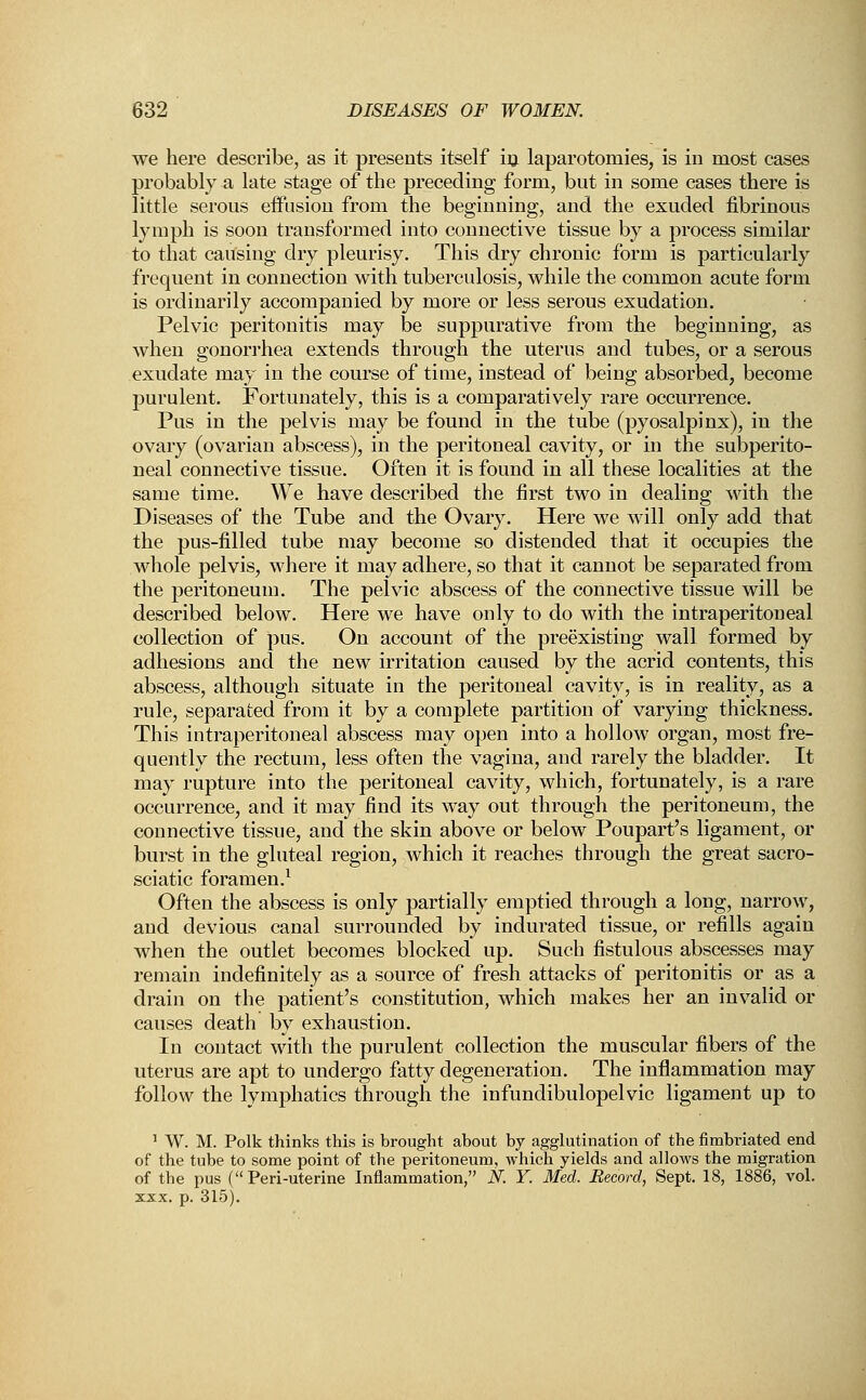 we here describe, as it presents itself in laparotomies, is in most cases probably a late stage of the preceding form, but in some cases there is little serous effusion from the beginning, and the exuded fibrinous lymph is soon transformed into connective tissue by a process similar to that causing dry pleurisy. This dry chronic form is particularly frequent in connection with tuberculosis, while the common acute form is ordinarily accompanied by more or less serous exudation. Pelvic peritonitis may be suppurative from the beginning, as when gonorrhea extends through the uterus and tubes, or a serous exudate may in the course of time, instead of being absorbed, become purulent. Fortunately, this is a comparatively rare occurrence. Pus in the pelvis may be found in the tube (pyosalpinx), in the ovary (ovarian abscess), in the peritoneal cavity, or in the subperito- neal connective tissue. Often it is found in all these localities at the same time. We have described the first two in dealing with the Diseases of the Tube and the Ovary. Here we will only add that the pus-filled tube may become so distended that it occupies the whole pelvis, where it may adhere, so that it cannot be separated from the peritoneum. The pelvic abscess of the connective tissue will be described below. Here we have only to do with the intraperitoneal collection of pus. On account of the preexisting wall formed by adhesions and the new irritation caused by the acrid contents, this abscess, although situate in the peritoneal cavity, is in reality, as a rule, separated from it by a complete partition of varying thickness. This intraperitoneal abscess may open into a hollow organ, most fre- quently the rectum, less often the vagina, and rarely the bladder. It may rupture into the peritoneal cavity, which, fortunately, is a rare occurrence, and it may find its way out through the peritoneum, the connective tissue, and the skin above or below Poupart's ligament, or burst in the gluteal region, which it reaches through the great sacro- sciatic foramen.1 Often the abscess is only partially emptied through a long, narrow, and devious canal surrounded by indurated tissue, or refills again when the outlet becomes blocked up. Such fistulous abscesses may remain indefinitely as a source of fresh attacks of peritonitis or as a drain on the patient's constitution, which makes her an invalid or causes death by exhaustion. In contact with the purulent collection the muscular fibers of the uterus are apt to undergo fatty degeneration. The inflammation may follow the lymphatics through the infundibulopelvic ligament up to 1 W. M. Polk thinks this is brought about by agglutination of the fimbriated end of the tube to some point of the peritoneum, which yields and allows the migration of tbe pus ( Peri-uterine Inflammation, K Y. Med. Record, Sept. 18, 1886, vol. xxx. p. 315).