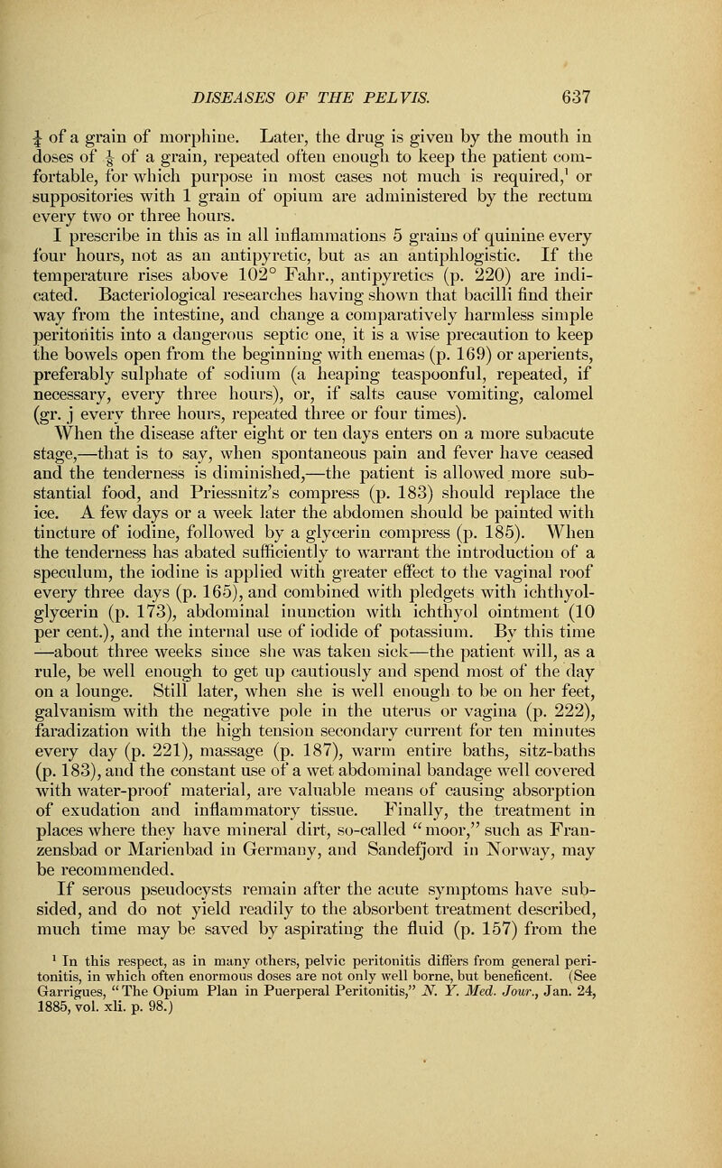 J of a grain of morphine. Later, the drug is given by the mouth in doses of ^ of a grain, repeated often enough to keep the patient com- fortable, for which purpose in most cases not much is required,1 or suppositories with 1 grain of opium are administered by the rectum every two or three hours. I prescribe in this as in all inflammations 5 grains of quinine every four hours, not as an antipyretic, but as an antiphlogistic. If the temperature rises above 102° Fahr., antipyretics (p. 220) are indi- cated. Bacteriological researches having shown that bacilli find their way from the intestine, and change a comparatively harmless simple peritonitis into a dangerous septic one, it is a wise precaution to keep the bowels open from the beginning with enemas (p. 169) or aperients, preferably sulphate of sodium (a heaping teaspoonful, repeated, if necessary, every three hours), or, if salts cause vomiting, calomel (gr. j every three hours, repeated three or four times). When the disease after eight or ten days enters on a more subacute stage,—that is to say, when spontaneous pain and fever have ceased and the tenderness is diminished,—the patient is allowed more sub- stantial food, and Priessnitz's compress (p. 183) should replace the ice. A few days or a week later the abdomen should be painted with tincture of iodine, followed by a glycerin compress (p. 185). When the tenderness has abated sufficiently to warrant the introduction of a speculum, the iodine is applied with greater effect to the vaginal roof every three days (p. 165), and combined with pledgets with ichthyol- glycerin (p. 173), abdominal inunction with ichthyol ointment (10 per cent.), and the internal use of iodide of potassium. By this time —about three weeks since she was taken sick—the patient will, as a rule, be well enough to get up cautiously and spend most of the day on a lounge. Still later, when she is well enough to be on her feet, galvanism with the negative pole in the uterus or vagina (p. 222), faradization with the high tension secondary current for ten minutes every day (p. 221), massage (p. 187), warm entire baths, sitz-baths (p. 183), and the constant use of a wet abdominal bandage well covered with water-proof material, are valuable means of causing absorption of exudation and inflammatory tissue. Finally, the treatment in places where they have mineral dirt, so-called  moor, such as Fran- zensbad or Marienbad in Germany, and Sandefjord in Norway, may be recommended. If serous pseudocysts remain after the acute symptoms have sub- sided, and do not yield readily to the absorbent treatment described, much time may be saved by aspirating the fluid (p. 157) from the 1 In this respect, as in many others, pelvic peritonitis differs from general peri- tonitis, in which often enormous doses are not only well borne, but beneficent. (See Garrigues,  The Opium Plan in Puerperal Peritonitis, N. Y. Med. Jour., Jan. 24, 1885, vol. xli. p. 98.)