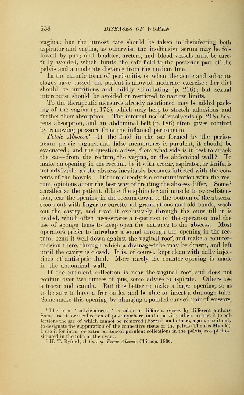 vagina; but the utmost care should be taken in disinfecting both aspirator and vagina, as otherwise the inoffensive serum may be fol- lowed by pus; and bladder, ureters, and blood-vessels must be care- fully avoided, which limits the safe field to the posterior part of the pelvis and a moderate distance from the median line. In the chronic form of peritonitis, or when the acute and subacute stages have passed, the patient is allowed moderate exercise; her diet should be nutritious and mildly stimulating (p. 216); but sexual intercourse should be avoided or restricted to narrow limits. To the therapeutic measures already mentioned may be added pack- ing of the vagina (p. 173), which may help to stretch adhesions and further their absorption. The internal use of resolvents (p. 218) has- tens absorption, and an abdominal belt (p. 186) often gives comfort by removing pressure from the inflamed peritoneum. Pelvic Abscess}—If the fluid in the sac formed by the perito- neum, pelvic organs, and false membranes is purulent, it should be evacuated; and the question arises, from what side is it best to attack the sac— from the rectum, the vagina, or the abdominal wall ? To make an opening in the rectum, be it with trocar, aspirator, or knife, is not advisable, as the abscess inevitably becomes infected with the con- tents of the bowels. If there already is a communication with the rec- tum, opinions about the best way of treating the abscess differ. Some2 anesthetize the patient, dilate the sphincter ani muscle to over-disten- tion, tear the opening in the rectum down to the bottom of the abscess, scoop out with finger or curette all granulations and old bands, wash out the cavity, and treat it exclusively through the anus till it is healed, which often necessitates a repetition of the operation and the use of sponge tents to keep open the entrance to the abscess. Most operators prefer to introduce a sound through the opening in the rec- tum, bend it well down against the vaginal roof, and make a counter- incision there, through which a drainage-tube may be drawn, and left until the cavity is closed. It is, of course, kept clean with daily injec- tions of antiseptic fluid. More rarely the counter-opening is made in the abdominal wall. If the purulent collection is near the vaginal roof, and does not contain over two ounces of pus, some advise to aspirate. Others use a trocar and canula. But it is better to make a large opening, so as to be sure to have a free outlet and be able to insert a drainage-tube. Some make this opening by plunging a pointed curved pair of scissors, 1 The term pelvic abscess is taken in different senses by different authors. Some use it for a collection of pus anywhere in the pelvis; others restrict it to col- lections the sac of which cannot be removed (Pozzi); and others, again, use it only to designate the suppuration of the connective tissue of the pelvis (Thomas-Munde). 1 use it for intra- or extra-peritoneal purulent collections in the pelvis, except those situated in the tube or the ovary. 2 H. T. Byford, A Case of Pelvic Abscess, Chicago, 1886.