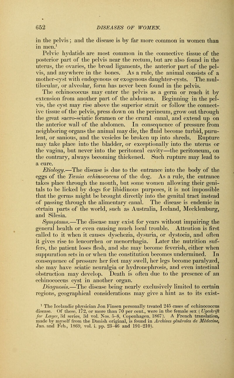in the pelvis; and the disease is by far more common in women than in men.1 Pelvic hydatids are most common in the connective tissue of the posterior part of the pelvis near the rectum, but are also found in the uterus, the ovaries, the broad ligaments, the anterior part of the pel- vis, and anywhere in the bones. As a rule, the animal consists of a mother-cyst with endogenous or exogenous daughter-cysts. The mul- tilocular, or alveolar, form has never been found in the pelvis. The echinococcus may enter the pelvis as a germ or reach it by extension from another part of the abdomen. Beginning in the pel- vis, the cyst may rise above the superior strait or follow the connect- ive tissue of the pelvis, press down on the perineum, grow out through the great sacro-sciatic foramen or the crural canal, and extend up on the anterior wall of the abdomen. In consequence of pressure from neighboring organs the animal may die, the fluid become turbid, puru- lent, or sanious, and the vesicles be broken up into shreds. Rupture may take place into the bladder, or exceptionally into the uterus or the vagina, but never into the peritoneal cavity—the peritoneum, on the contrary, always becoming thickened. Such rupture may lead to a cure. Etiology.—The disease is due to the entrance into the body of the eggs of the Taenia echinococcus of the dog. As a rule, the entrance takes place through the mouth, but some women allowing their geni- tals to be licked by dogs for libidinous purposes, it is not impossible that the germs might be brought directly into the genital tract instead of passing through the alimentary canal. The disease is endemic in certain parts of the world, such as Australia, Iceland, Mecklenburg, and Silesia. Symptoms.—The disease may exist for years without impairing the general health or even causing much local trouble. Attention is first called to it when it causes dyschezia, dysuria, or dystocia, and often it gives rise to leucorrhea or menorrhagia. Later the nutrition suf- fers, the patient loses flesh, and she may become feverish, either when suppuration sets in or when the constitution becomes undermined. In consequence of pressure her feet may swell, her legs become paralyzed, she may have sciatic neuralgia or hydronephrosis, and even intestinal obstruction may develop. Death is often due to the presence of an echinococcus cyst in another organ. Diagnosis.—The disease being nearly exclusively limited to certain regions, geographical considerations may give a hint as to its exist- 1 The Icelandic physician Jon Finsen personally treated 245 cases of echinococcus disease. Of these, 172, or more than 70 per cent., were in the female sex ( Ugeskrift for Lceger, 3d series, 3d vol. Nos. 5-8, Copenhagen, 1867). A French translation, made by myself from the Danish original, is found in Archives generates de Medecine, Jan. and Feb., 1869, vol. i. pp. 23-46 and 191-210).