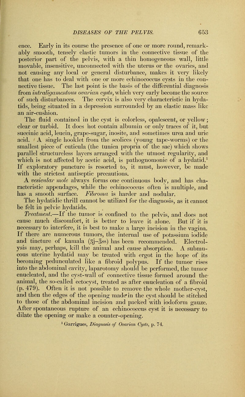 ence. Early in its course the presence of one or more round, remark- ably smooth, tensely elastic tumors in the connective tissue of the posterior part of the pelvis, with a thin homogeneous wall, little movable, insensitive, unconnected with the uterus or the ovaries, and not causing any local or general disturbance, makes it very likely that one has to deal with one or more echinococcus cysts in the con- nective tissue. The last point is the basis of the differential diagnosis from intraligamentous ovarian cysts, which very early become the source of such disturbances. The cervix is also very characteristic in hyda- tids, being situated in a depression surrounded by an elastic mass like an air-cushion. The fluid contained in the cyst is colorless, opalescent, or yellow; clear or turbid. It does hot contain albumin or only traces of it, but succinic acid, leucin, grape-sugar, inosite, and sometimes urea and uric acid. ' A single hooklet from the scolices (young tape-worms) or the smallest piece of cuticula (the tunica propria of the sac) which shows parallel structureless layers arranged with the utmost regularity, and which is not affected by acetic acid, is pathognomonic of a hydatid.1 If exploratory puncture is resorted to, it must, however, be made with the strictest antiseptic; precautions. A vesicular mole always forms one continuous body, and has cha- racteristic appendages, while the echinococcus often is multiple, and has a smooth surface. Fibroma is harder and nodular. The hydatidic thrill cannot be utilized for the diagnosis, as it cannot be felt in pelvic hydatids. Treatment.—If the tumor is confined to the pelvis, and does not cause much discomfort, it is better to leave it alone. But if it is necessary to interfere, it is best to make a large incision in the vagina. If there are numerous tumors, the internal use of potassium iodide and tincture of kamala (3J-3ss) has been recommended. Electrol- ysis may, perhaps, kill the animal and cause absorption. A submu- cous uterine hydatid may be treated with ergot in the hope of its becoming pedunculated like a fibroid polypus. If the tumor rises into the abdominal cavity, laparotomy should be performed, the tumor enucleated, and the cyst-wall of connective tissue formed around the animal, the so-called ectocyst, treated as after enucleation of a fibroid (p. 479). Often it is not possible to remove the whole mother-cyst, and then the edges of the opening made* in the cyst should be stitched to those of the abdominal incision and packed with iodoform gauze. After spontaneous rupture of an echinococcus cyst it is necessary to dilate the opening or make a counter-opening. 1 Grarrigues, Diagnosis of Ovarian Cysts, p. 74.