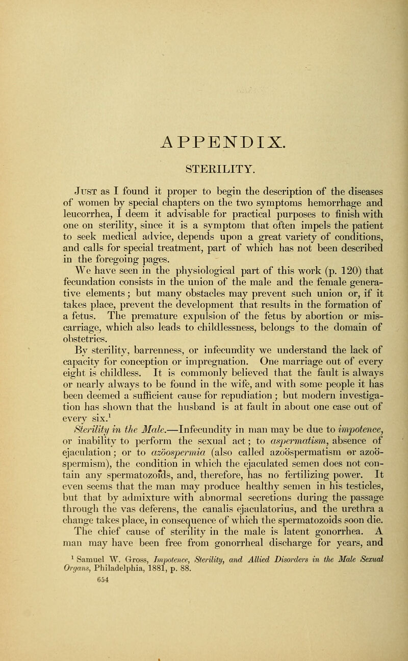 APPENDIX. STERILITY. Just as I found it proper to begin the description of the diseases of women by special chapters on the two symptoms hemorrhage and leucorrhea, I deem it advisable for practical purposes to finish with one on sterility, since it is a symptom that often impels the patient to seek medical advice, depends upon a great variety of conditions, and calls for special treatment, part of which has not been described in the foregoing pages. We have seen in the physiological part of this work (p. 120) that fecundation consists in the union of the male and the female genera- tive elements; but many obstacles may prevent such union or, if it takes place, prevent the development that results in the formation of a fetus. The premature expulsion of the fetus by abortion or mis- carriage, which also leads to childlessness, belongs to the domain of obstetrics. By sterility, barrenness, or infecundity we understand the lack of capacity for conception or impregnation. One marriage out of every eight is childless. It is commonly believed that the fault is always or nearly always to be found in the wife, and with some people it has been deemed a sufficient cause for repudiation; but modern investiga- tion has shown that the husband is at fault in about one case out of every six.1 Sterility in the Male.—Infecundity in man may be due to impotence, or inability to perform the sexual act; to asp>ermatism, absence of ejaculation; or to azoospermia (also called azobspermatism or azob- spermism), the condition in which the ejaculated semen does not con- tain any spermatozofds, and, therefore, has no fertilizing power. It even seems that the man may produce healthy semen in his testicles, but that by admixture with abnormal secretions during the passage through the vas deferens, the canalis ejaculatorius, and the urethra a change takes place, in consequence of which the spermatozoids soon die. The chief cause of sterility in the male is latent gonorrhea. A man may have been free from gonorrheal discharge for years, and 1 Samuel W. Gross, Impotence, Sterility, and Allied Disorders in the Male Sexual Organs, Philadelphia, 1881, p. 88.