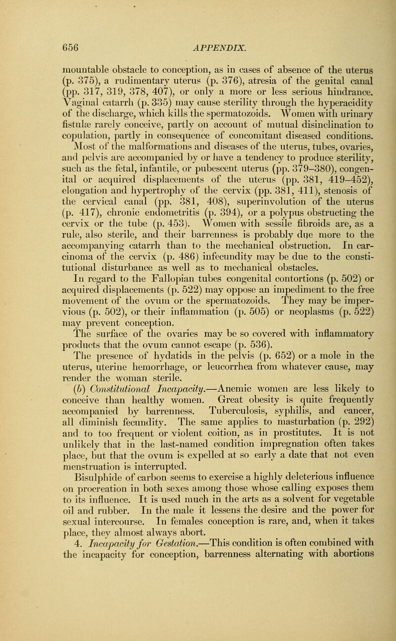 niountable obstacle to conception, as in cases of absence of the uterus (p. 375), a rudimentary uterus (p. 376), atresia of the genital canal (pp. 317, 319, 378, 407), or only a more or less serious hindrance. Vaginal catarrh (p. 335) may cause sterility through the hyperacidity of the discharge, which kills the spermatozoids. Women with urinary fistula rarely conceive, partly on account of mutual disinclination to copulation, partly in consequence of concomitant diseased conditions. Most of the malformations and diseases of the uterus, tubes, ovaries, and pelvis are accompanied by or have a tendency to produce sterility, such as the fetal, infantile, or pubescent uterus (pp. 379-380), congen- ital or acquired displacements of the uterus (pp. 381, 419-452), elongation and hypertrophy of the cervix (pp. 381, 411), stenosis of the cervical canal (pp. 381, 408), superinvolution of the uterus (p. 417), chronic endometritis (p. 394), or a polypus obstructing the cervix or the tube (p. 453). Women with sessile fibroids are, as a rule, also sterile, and their barrenness is probably due more to the accompanying catarrh than to the mechanical obstruction. In car- cinoma of the cervix (p. 486) infecundity may be due to the consti- tutional disturbance as well as to mechanical obstacles. In regard to the Fallopian tubes congenital contortions (p. 502) or acquired displacements (p. 522) may oppose an impediment to the free movement of the ovum or the spermatozoids. They may be imper- vious (p. 502), or their inflammation (p. 505) or neoplasms (p. 522) may prevent conception. The surface of the ovaries may be so covered with inflammatory products that the ovum cannot escape (p. 536). The presence of hydatids in the pelvis (p. 652) or a mole in the uterus, uterine hemorrhage, or leucorrhea from whatever cause, may render the woman sterile. (b) Constitutional Incapacity.—Anemic women are less likely to conceive than healthy women. Great obesity is quite frequently accompanied by barrenness. Tuberculosis, syphilis, and cancer, all diminish fecundity. The same applies to masturbation (p. 292) and to too frequent or violent coition, as in prostitutes. It is not unlikely that in the last-named condition impregnation often takes place, but that the ovum is expelled at so early a date that not even menstruation is interrupted. Bisulphide of carbon seems to exercise a highly deleterious influence on procreation in both sexes among those whose calling exposes them to its influence. It is used much in the arts as a solvent for vegetable oil and rubber. In the male it lessens the desire and the power for sexual intercourse. In females conception is rare, and, when it takes place, they almost always abort. 4. Incapacity for Gestation.—This condition is often combined with the incapacity for conception, barrenness alternating with abortions