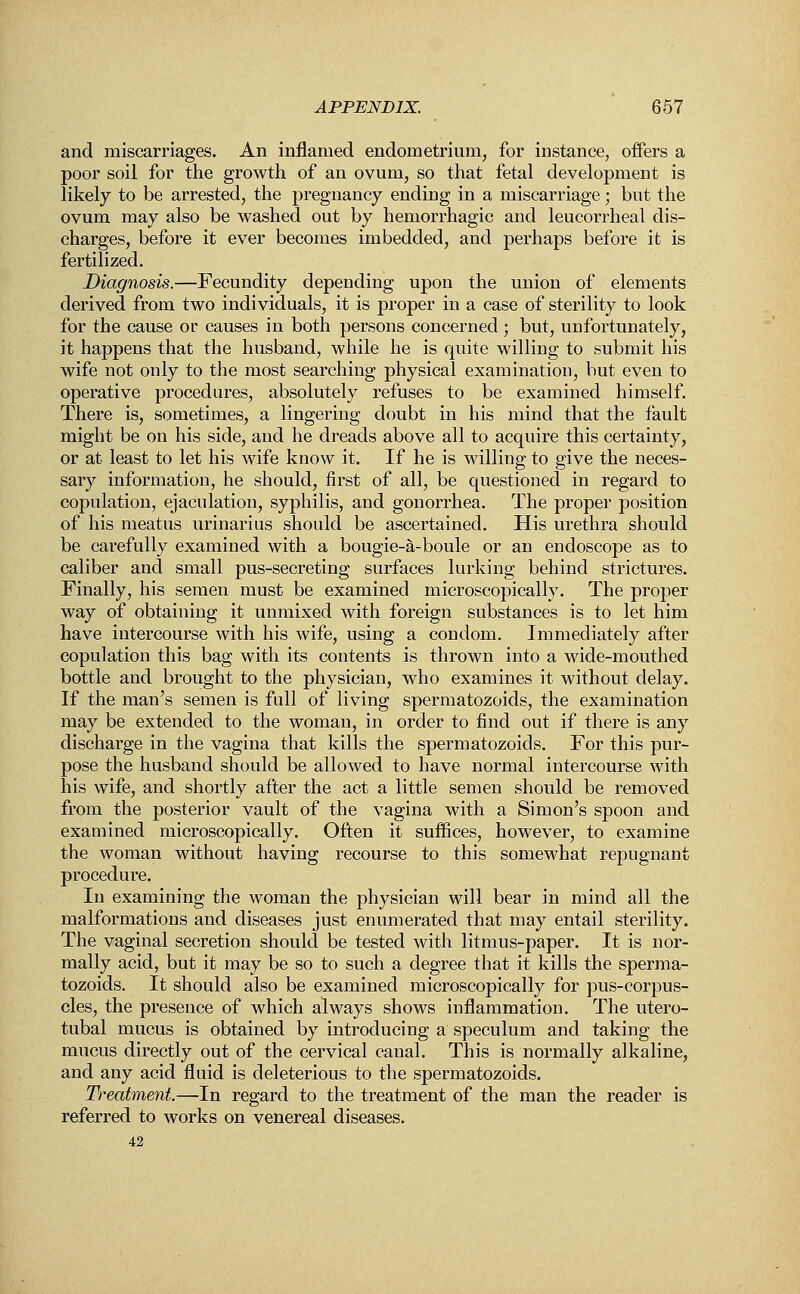 and miscarriages. An inflamed endometrium, for instance, offers a poor soil for the growth of an ovum, so that fetal development is likely to be arrested, the pregnancy ending in a miscarriage; but the ovum may also be washed out by hemorrhagic and leucorrheal dis- charges, before it ever becomes imbedded, and perhaps before it is fertilized. Diagnosis.—Fecundity depending upon the union of elements derived from two individuals, it is proper in a case of sterility to look for the cause or causes in both persons concerned; but, unfortunately, it happens that the husband, while he is quite willing to submit his wife not only to the most searching physical examination, but even to operative procedures, absolutely refuses to be examined himself. There is, sometimes, a lingering doubt in his mind that the fault might be on his side, and he dreads above all to acquire this certainty, or at least to let his wife know it. If he is willing to give the neces- sary information, he should, first of all, be questioned in regard to copulation, ejaculation, syphilis, and gonorrhea. The proper position of his meatus urinarius should be ascertained. His urethra should be carefully examined with a bougie-a-boule or an endoscope as to caliber and small pus-secreting surfaces lurking behind strictures. Finally, his semen must be examined microscopically. The proper way of obtaining it unmixed with foreign substances is to let him have intercourse with his wife, using a condom. Immediately after copulation this bag with its contents is thrown into a wide-mouthed bottle and brought to the physician, who examines it without delay. If the man's semen is full of living spermatozoids, the examination may be extended to the woman, in order to find out if there is any discharge in the vagina that kills the spermatozoids. For this pur- pose the husband should be allowed to have normal intercourse with his wife, and shortly after the act a little semen should be removed from the posterior vault of the vagina with a Simon's spoon and examined microscopically. Often it suffices, however, to examine the woman without having recourse to this somewhat repugnant procedure. In examining the woman the physician will bear in mind all the malformations and diseases just enumerated that may entail sterility. The vaginal secretion should be tested with litmus-paper. It is nor- mally acid, but it may be so to such a degree that it kills the sperma- tozoids. It should also be examined microscopically for pus-corpus- cles, the presence of which always shows inflammation. The utero- tubal mucus is obtained by introducing a speculum and taking the mucus directly out of the cervical canal. This is normally alkaline, and any acid fluid is deleterious to the spermatozoids. Treatment.—In regard to the treatment of the man the reader is referred to works on venereal diseases. 42