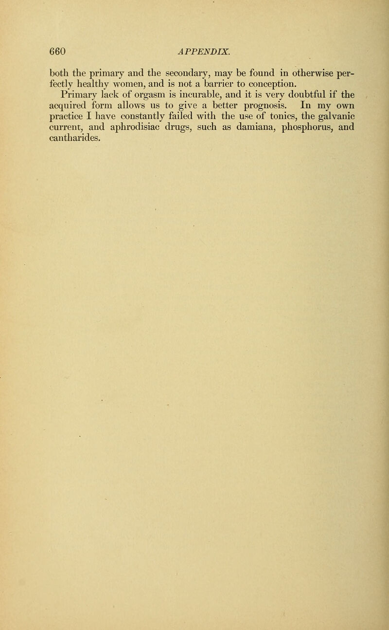 both the primary and the secondary, may be found in otherwise per- fectly healthy women, and is not a barrier to conception. Primary lack of orgasm is incurable, and it is very doubtful if the acquired form allows us to give a better prognosis. In my own practice I have constantly failed with the use of tonics, the galvanic current, and aphrodisiac drugs, such as damiana, phosphorus, and cantharides.