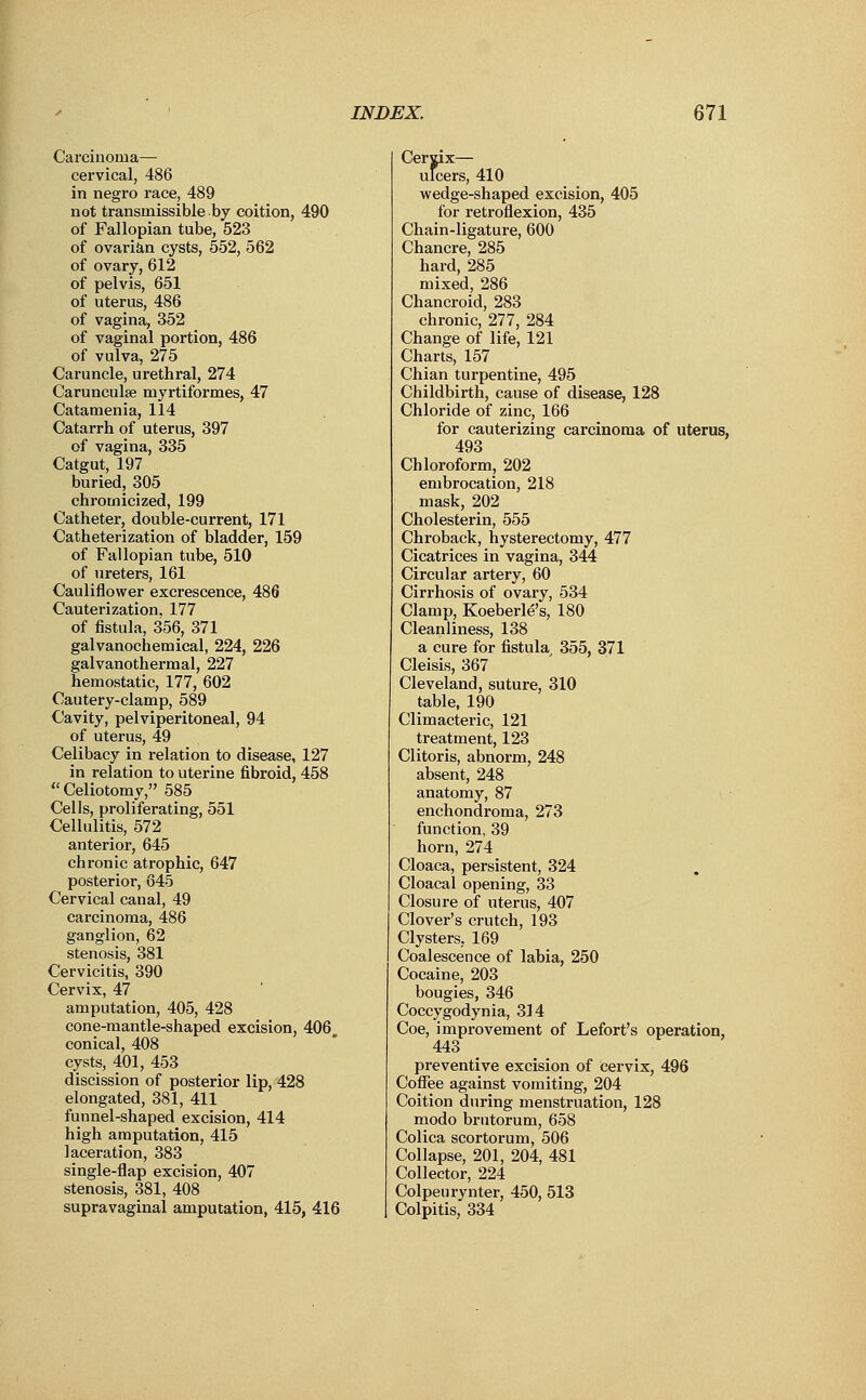 Carcinoma— cervical, 486 in negro race, 489 not transmissible by coition, 490 of Fallopian tube, 523 of ovarian cysts, 552, 562 of ovary, 612 of pelvis, 651 of uterus, 486 of vagina, 352 of vaginal portion, 486 of vulva, 275 Caruncle, urethral, 274 Carunculse myrtiformes, 47 Catamenia, 114 Catarrh of uterus, 397 of vagina, 335 Catgut, 197 buried, 305 chrornicized, 199 Catheter, double-current, 171 Catheterization of bladder, 159 of Fallopian tube, 510 of ureters, 161 Cauliflower excrescence, 486 Cauterization. 177 of fistula, 356, 371 galvanochemical, 224, 226 galvanothermal, 227 hemostatic, 177, 602 Cautery-clamp, 589 Cavity, pelviperitoneal, 94 of uterus, 49 Celibacy in relation to disease, 127 in relation to uterine fibroid, 458  Celiotomy, 585 Cells, proliferating, 551 Cellulitis, 572 anterior, 645 chronic atrophic, 647 posterior, 645 Cervical canal, 49 carcinoma, 486 ganglion, 62 stenosis, 381 Cervicitis, 390 Cervix, 47 amputation, 405, 428 cone-mantle-shaped excision, 406^ conical, 408 cysts, 401, 453 discission of posterior lip, 428 elongated, 381, 411 funnel-shaped excision, 414 high amputation, 415 laceration, 383 single-flap excision, 407 stenosis, 381, 408 supravaginal amputation, 415, 416 Cerjix— ulcers, 410 wedge-shaped excision, 405 for retroflexion, 435 Chain-ligature, 600 Chancre, 285 hard, 285 mixed, 286 Chancroid, 283 chronic, 277, 284 Change of life, 121 Charts, 157 Chian turpentine, 495 Childbirth, cause of disease, 128 Chloride of zinc, 166 for cauterizing carcinoma of uterus, 493 Chloroform, 202 embrocation, 218 mask, 202 Cholesterin, 555 Chroback, hysterectomy, 477 Cicatrices in vagina, 344 Circular artery, 60 Cirrhosis of ovary, 534 Clamp, Koeberle's, 180 Cleanliness, 138 a cure for fistula 355, 371 Cleisis, 367 Cleveland, suture, 310 table, 190 Climacteric, 121 treatment, 123 Clitoris, abnorm, 248 absent, 248 anatomy, 87 enchondroma, 273 function, 39 horn, 274 Cloaca, persistent, 324 Cloacal opening, 33 Closure of uterus, 407 Clover's crutch, 193 Clysters. 169 Coalescence of labia, 250 Cocaine, 203 bougies, 346 Coccygodynia, 314 Coe, improvement of Lefort's operation, 443 preventive excision of cervix, 496 Coffee against vomiting, 204 Coition during menstruation, 128 modo brutorum, 658 Colica scortorum, 506 Collapse, 201, 204, 481 Collector, 224 Colpeurynter, 450, 513 Colpitis, 334