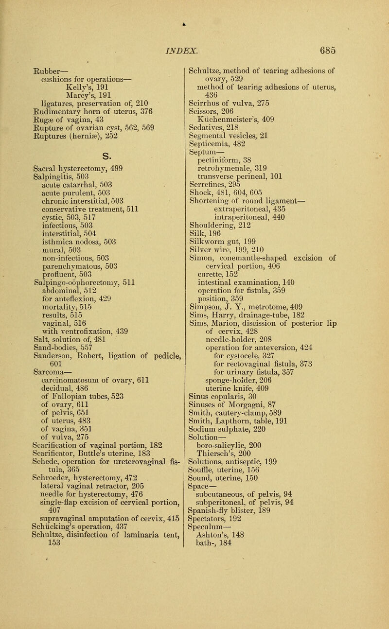 Rubber— cushions for operations— Kelly's, 191 Marcy's, 191 ligatures, preservation of, 210 Rudimentary horn of uterus, 376 Rugse of vagina, 43 Rupture of ovarian cyst, 562, 569 Ruptures (hernise), 252 s. Sacral hysterectomy, 499 Salpingitis, 503 acute catarrhal, 503 acute purulent, 503 chronic interstitial, 503 conservative treatment, 511 cystic, 503, 517 infectious, 503 interstitial, 504 isthmica nodosa, 503 mural, 503 non-infectious, 503 parenchymatous, 503 profluent, 503 Salpingo-oophorectomy, 511 abdominal, 512 for anteflexion, 429 mortality, 515 results, 515 vaginal, 516 with ventrofixation, 439 Salt, solution of, 481 Sand-bodies, 557 Sanderson, Robert, ligation of pedicle, 601 Sarcoma— carcinomatosum of ovary, 611 decidual, 486 of Fallopian tubes, 523 of ovary, 611 of pelvis, 651 of uterus, 483 of vagina, 351 of vulva, 275 Scarification of vaginal portion, 182 Scarificator, Buttle's uterine, 183 Schede, operation for ureterovaginal fis- tula, 365 Schroeder, hysterectomy, 472 lateral vaginal retractor, 205 needle for hysterectomy, 476 single-flap excision of cervical portion, 407 supravaginal amputation of cervix, 415 Schiicking's operation, 437 Schultze, disinfection of laminaria tent, 153 Schultze, method of tearing adhesions of ovary, 529 method of tearing adhesions of uterus, 436 Scirrhus of vulva, 275 Scissors, 206 Kiichenmeister's, 409 Sedatives, 218 Segmental vesicles, 21 Septicemia, 482 Septum— pectiniform, 38 retrohymenale, 319 transverse perineal, 101 Serrefines, 295 Shock, 481, 604, 605 Shortening of round ligament— extraperitoneal, 435 intraperitoneal, 440 Shouldering, 212 Silk, 196 Silkworm ejut, 199 Silver wire, 199, 210 Simon, conemantle-shaped excision of cervical portion, 406 curette, 152 intestinal examination, 140 operation for fistula, 359 position, 359 Simpson, J. Y., metrotome, 409 Sims, Harry, drainage-tube, 182 Sims, Marion, discission of posterior lip of cervix, 428 needle-holder, 208 operation for anteversion, 424 for cystocele, 327 for rectovaginal fistula, 373 for urinary fistula, 357 sponge-holder, 206 uterine knife, 409 Sinus copularis, 30 Sinuses of Morgagni, 87 Smith, cautery-clamp, 589 Smith, Lapthorn, table, 191 Sodium sulphate, 220 Solution— boro-salicylic, 200 Thiersch's, 200 Solutions, antiseptic, 199 Souffle, uterine, 156 Sound, uterine, 150 Space— subcutaneous, of pelvis, 94 subperitoneal, of pelvis, 94 Spanish-fly blister, 189 Spectators, 192 Speculum— Ashton's, 148 bath-, 184