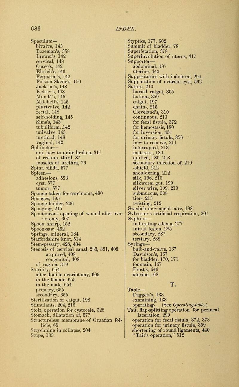 Speculum— bivalve, 143 Bozeinan's, 358 Brewer's, 142 cervical, 148 Cusco's, 142 Ehrich's, 146 Ferguson's, 142 Folsom-Skene's, 150 Jackson's, 148 Kelsey's, 148 Munde's, 145 Mitchell's, 145 plurivalve, 142 rectal, 148 self-holding, 145 Sims's, 143 tubuliform, .142 univalve, 143 urethral, 148 vaginal, 142 Sphincter— ani, how to unite broken, 311 of rectum, third, 87 muscles of urethra, 76 Spina bifida, 577 Spleen— adhesions, 593 cyst, 577 tumor, 577 Sponge taken for carcinoma, 490 Sponges, 195 Sponge-holder, 206 Sponging, 215 Spontaneous opening of wound after ova- riotomy, 607 Spoon, sharp, 152 Spoon-saw, 462 Springs, mineral, 184 Staffordshire knot, 514 Stem-pessary, 428, 434 Stenosis of cervical canal, 233, 381, 408 acquired, 408 congenital, 408 of vagina, 319 Sterility, 654 after double ovariotomy, 609 in the female, 655 in the male, 654 primary, 655 secondary, 655 Sterilization of catgut, 198 Stimulants, 204, 216 Stolz, operation for cystocele, 328 Stomach, dilatation of, 577 Structureless membrane of Graafian fol- licle, 69 Strychnine in collapse, 204 Stupe, 183 Styptics, 177, 602 Summit of bladder, 78 Superfetation, 378 Superinvolution of uterus, 417 Supporter— abdominal, 187 uterine, 442 Suppositories with iodoform, 294 Suppuration of ovarian cyst, 562 Suture, 210 buried catgut, 305 button-, 359 catgut, 197 chain-, 215 Cleveland's, 310 continuous, 213 for fecal fistula, 372 for hemostasis, 180 for inversion, 451 for urinary fistula, 356 how to remove, 211 interrupted, 213 mattress-, 180 quilled, 180, 213 secondary infection of, 210 -shield, 212 shouldering, 212 silk, 196, 210 silkworm gut, 199 silver wire, 199, 210 submucous, 308 tier-, 213 twisting, 212 Swedish movement cure, 188 Sylvester's artificial respiration, 201 Syphilis—■ indurating edema, 277 initial lesion, 285 secondary, 287 tertiary, 288 Syringe— bulb-and-valve, 167 Davidson's, 167 for bladder, 170, 171 fountain, 167 Frost's, 646 uterine, 168 T. Table— Daggett's, 133 examining, 133 operating-. (See Operating-table.) Tait, flap-splitting operation for perineal laceration, 299 operation for fecal fistula, 372, 373 operation for urinary fistula, 359 shortening of round ligaments, 440  Tait's operation, 512