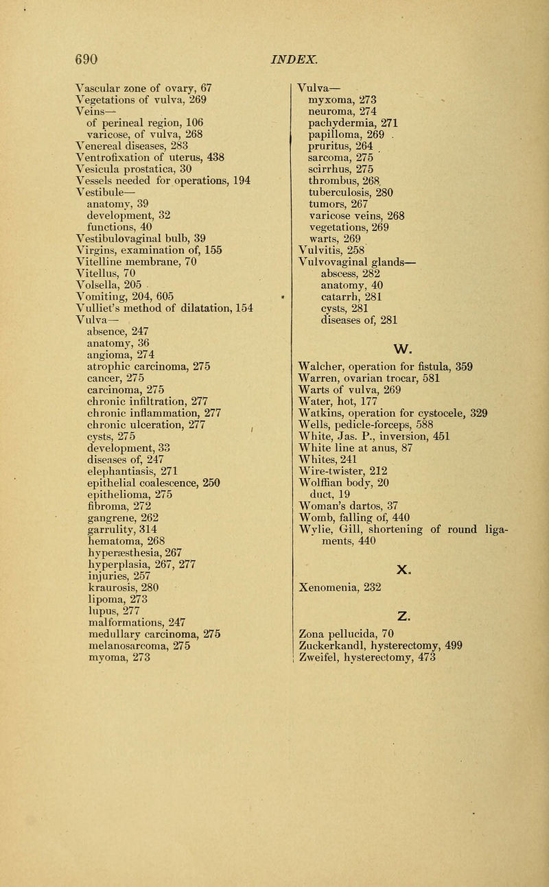 Vascular zone of ovary, 67 Vegetations of vulva, 269 Veins— of perineal region, 106 varicose, of vulva, 268 Venereal diseases, 283 Ventrofixation of uterus, 438 Vesicula prostatica, 30 Vessels needed for operations, 194 Vestibule— anatomy, 39 development, 32 functions, 40 Vestibulovaginal bulb, 39 Virgins, examination of, 155 Vitelline membrane, 70 Vitellus, 70 Volsella, 205 . Vomiting, 204, 605 Vulliet's method of dilatation, 154 Vulva— absence, 247 anatomy, 36 angioma, 274 atrophic carcinoma, 275 cancer, 275 carcinoma, 275 chronic infiltration, 277 chronic inflammation, 277 chronic ulceration, 277 ( cysts, 275 development, 33 diseases of, 247 elephantiasis, 271 epithelial coalescence, 250 epithelioma, 275 fibroma, 272 gangrene, 262 garrulity, 314 hematoma, 268 hyperesthesia, 267 hyperplasia, 267, 277 injuries, 257 kraurosis, 280 lipoma, 273 lupus, 277 malformations, 247 medullary carcinoma, 275 melanosarcoma, 275 myoma, 273 Vulva— myxoma, 273 neuroma, 274 pachydermia, 271 papilloma, 269 . pruritus, 264 sarcoma, 275 scirrhus, 275 thrombus, 268. tuberculosis, 280 tumors, 267 varicose veins, 268 vegetations, 269 warts, 269 Vulvitis, 258 Vulvovaginal glands— abscess, 282 anatomy, 40 catarrh, 281 cysts, 281 diseases of, 281 w. Walcher, operation for fistula, 359 Warren, ovarian trocar, 581 Warts of vulva, 269 Water, hot, 177 Watkins, operation for cystocele, 329 Wells, pedicle-forceps, 588 White, Jas. P., inversion, 451 White line at anus, 87 Whites, 241 Wire-twister, 212 Wolffian body, 20 duct, 19 Woman's dartos, 37 Womb, falling of, 440 Wylie, Gill, shortening of round liga- ments, 440 X. Xenomenia, 232 Zona pellucida, 70 Zuckerkandl, hysterectomy, 499 Zweifel, hysterectomy, 473