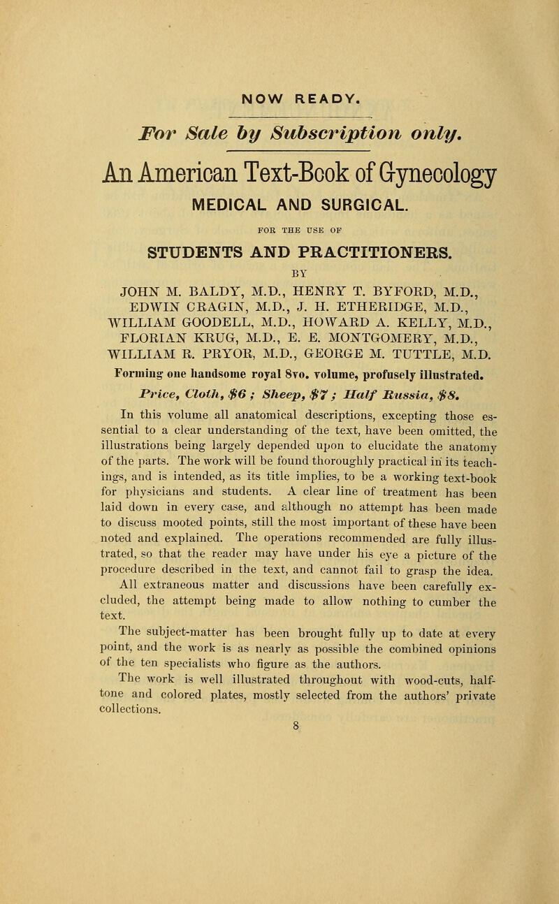 NOW READY. For Sale by Subscription only. An American Text-Book of Gynecology MEDICAL AND SURGICAL. FOR THE USE OF STUDENTS AND PRACTITIONERS. BY JOHN M. BALDY, M.D., HENBY T. BYFOED, M.D., EDWIN CBAGIN, M.D., J. H. ETHEBIDGE, M.D., WILLIAM GOODELL, M.D., HOWAED A. KELLY, M.D., FLOEIAN KEUG, M.D., E. E. MONTGOMERY, M.D., WILLIAM E. PEYOE, M.D., GEOEGE M. TUTTLE, M.D. Forming one handsome royal 8vo. volume, profusely illustrated. Price, Cloth, $6 ; Sheep, $7 ; Half Russia, $8. In this volume all anatomical descriptions, excepting those es- sential to a clear understanding of the text, have been omitted, the illustrations being largely depended upon to elucidate the anatomy of the parts. The work will be found thoroughly practical in its teach- ings, and is intended, as its title implies, to be a working text-book for physicians and students. A clear line of treatment has been laid down in every case, and although no attempt has been made to discuss mooted points, still the most important of these have been noted and explained. The operations recommended are fully illus- trated, so that the reader may have under his eye a picture of the procedure described in the text, and cannot fail to grasp the idea. All extraneous matter and discussions have been carefully ex- cluded, the attempt being made to allow nothing to cumber the text. The subject-matter has been brought fully up to date at every point, and the work is as nearly as possible the combined opinions of the ten specialists who figure as the authors. The work is well illustrated throughout with wood-cuts, half- tone and colored plates, mostly selected from the authors' private collections.