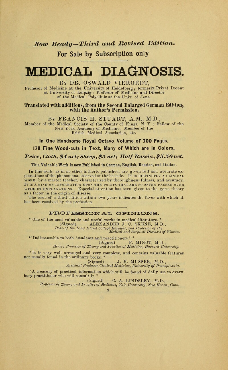 Now Beady—Third and Revised Edition. For Sale by Subscription only MEDICAL DIAGNOSIS. By DR. OSWALD VIERORDT, Professor of Medicine at the University of Heidelberg; formerly Privat Docent at University of Leipzig ; Professor of Medicine and Director of the Medical Polyclinic at the Univ. of Jena. Translated with additions, from the Second Enlarged German Edition, with the Author's Permission. By FRANCIS H. STUART, A.M., M.D., Member of the Medical Society of the County of Kings, N. Y. ; Fellow of the New York Academy of Medicine ; Member of the British Medical Association, etc. In One Handsome Royal Octavo Volume of 700 Pages. 178 Fine Wood-cuts in Text, Many of Which are in Colors. Price, Cloth, $4 net; Sheep, $5 net; Half Russia, $5.50 net. This Valuable Work is now Published in German, English, Eussian, and Italian, In this work, as in no other hitherto published, are given full and accurate ex- planations of the phenomena observed at the bedside. It is distinctly a clinical work, by a master teacher, characterized by thoroughness, fulness, and accuracy. It IS A MINE OP INFORMATION UPON THE POINTS THAT ARE SO OFTEN PASSED OVER without explanations. Especial attention has been given to the germ theory as a factor in the origin of disease. The issue of a. third edition within two years indicates the favor with which it has been received by the profession. PROFESSIONAL OZPHsTIOnSTS.  One of the most valuable and useful works in medical literature. (Signed) ALEXANDER J. C. SKENE, M.D., Dean of the Long Island College Hospital, and Professor of the Medical and Surgical Diseases of Women. Indispensable to both 'students and practitioners.'  (Signed) F. MINOT, M.D., Hersey Professor of Theory and Practice of Medicine, Harvard University. It is very well arranged and very complete, and contains valuable features not usually found in the ordinary books.  (Signed) J. H. MUSSER, M.D., Assistant Professor Clinical Medicine, University of Pennsylvania. A treasury of practical information which will be found of daily use to every busy practitioner who will consult it. (Signed) C. A. LINDSLEY, M.D., Professor of Theory and Practice of Medicine, Yale University, New Haven, Conn.