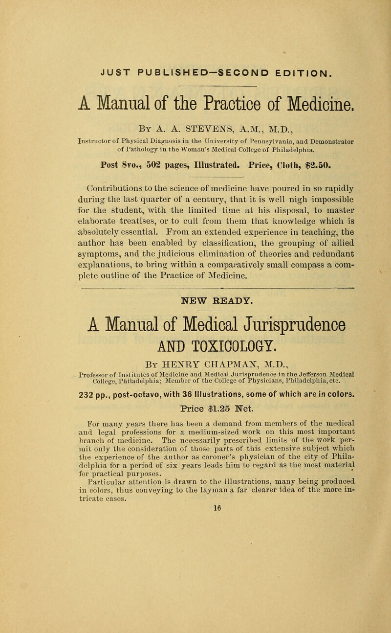 JUST PUBLISHED—SECOND EDITION. A Manual of the Practice of Medicine. By A. A. STEVENS, A.M., M.D., Instructor of Physical Diagnosis in the University of Pennsylvania, and Demonstrator of Pathology in the Woman's Medical College of Philadelphia. Post 8vo., 502 pages, Illustrated. Price, Cloth, $2.50. Contributions to the science of medicine have poured in so rapidly during the last quarter of a century, that it is well nigh impossible for the student, with the limited time at his disposal, to master elaborate treatises, or to cull from them that knowledge which is absolutely essential. From an extended experience in teaching, the author has been enabled by classification, the grouping of allied symptoms, and the judicious elimination of theories and redundant explanations, to bring within a comparatively small compass a com- plete outline of the Practice of Medicine. NEW READY. A Manual of Medical Jurisprudence AND TOXICOLOGY. By HENRY CHAPMAN, M.D., Professor of Institutes of Medicine and Medical Jurisprudence in the Jefferson Medical College, Philadelphia; Member of the College of Physicians, Philadelphia, etc. 232 pp., post-octavo, with 36 Illustrations, some of which are in colors. Price $1.25 Net. For many years there has been a demand from members of the medical and legal professions for a medium-sized work on this most important branch of medicine. The necessarily prescribed limits of the work per- mit only the consideration of those parts of this extensive subject which the experience of the author as coroner's physician of the city of Phila- delphia for a period of six years leads him to regard as the most material for practical purposes. Particular attention is drawn to the illustrations, many being produced in colors, thus conveying to the layman a far clearer idea of the more in- tricate cases.