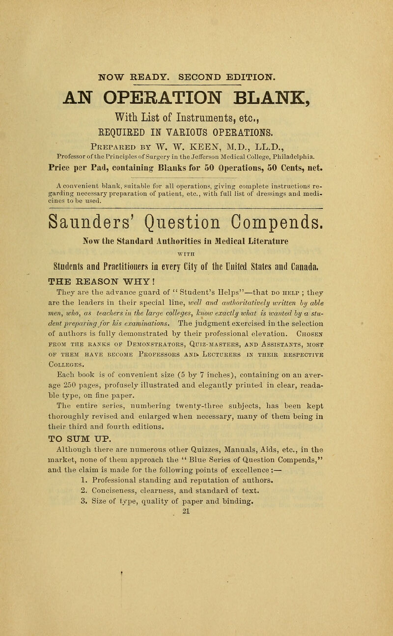 NOW READY. SECOND EDITION. AN OPERATION BLANK, With List of Instruments, etc., KEQUIEED IN VAEIOUS OPERATIONS. Prepared by W. W. KEEN, M.D., LL.D., Professor of the Principles of Surgery in the Jefferson Medical College, Philadelphia. Price per Pad, containing Blanks for 50 Operations, 50 Cents, net. A convenient blank, suitable for all operations, giving complete instructions re- garding necessary preparation of patient, etc., with full list of dressings and medi- cines to be used. Saunders' Question Gompends. Now the Standard Authorities in Medical Literature Students and Practitioners in every City of the United States and Canada. THE REASON WHY! They are the advance guard of  Student's Helps—that do help ; they are the leaders in their special line, well and authoritatively written by able men, who, as teachers in the large colleges, know exactly what is wanted by a stu- dent preparing for his examinations. The judgment exercised in the selection of authors is fully demonstrated by their professional elevation. Chosen from the ranks of demonstrators, quiz-mastehs, and assistants, most of them have become professors and. lecturers in their respective Colleges. Each hook is of convenient size (5 by 7 inches), containing on an aver- age 250 pages, profusely illustrated and elegantly printed in clear, reada- ble type, on fine paper. The entire series, numbering twenty-three subjects, has been kept thoroughly revised and enlarged when necessary, many of them being in their third and fourth editions. TO SUM UP. Although there are numerous other Quizzes, Manuals, Aids, etc., in the market, none of them approach the  Blue Series of Question Compends, and the claim is made for the following points of excellence:— 1. Professional standing and reputation of authors. 2. Conciseness, clearness, and standard of text. 3. Size of type, quality of paper and binding.