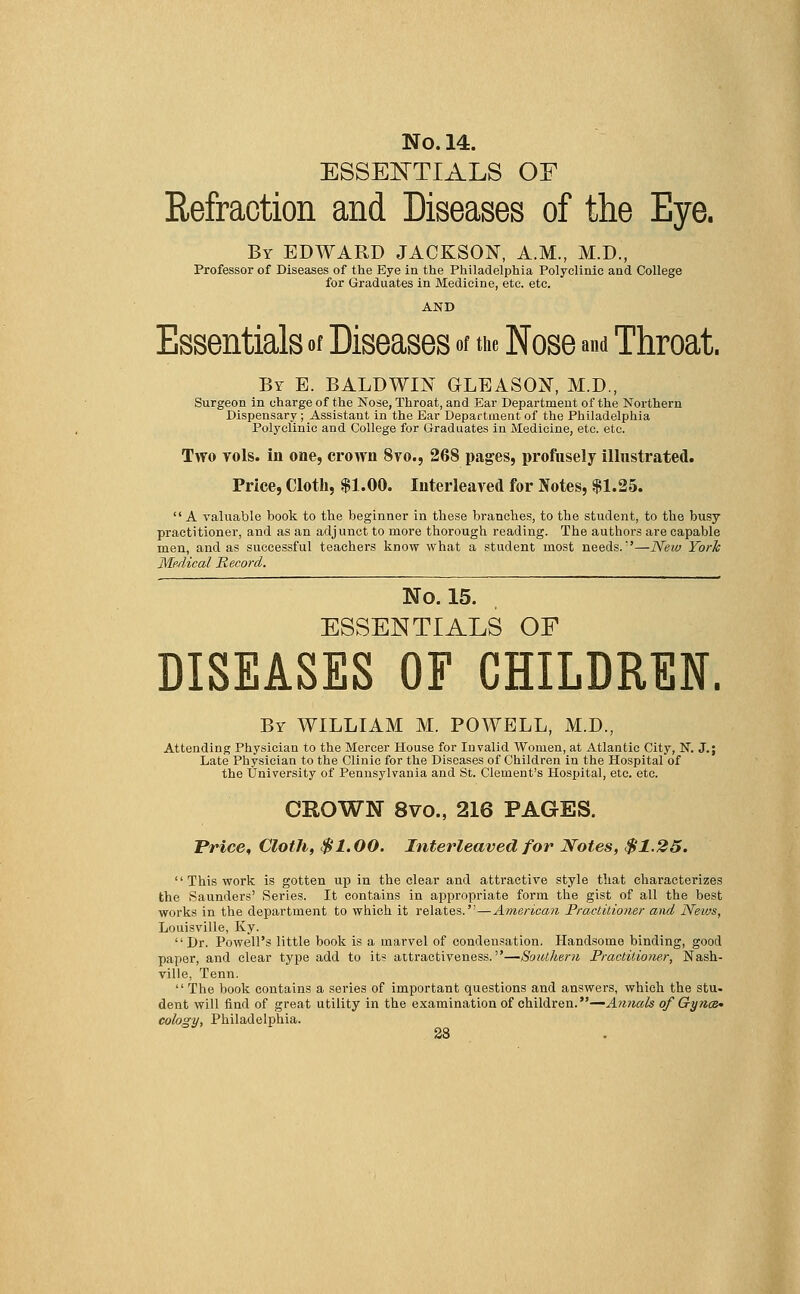 ESSENTIALS OF Refraction and Diseases of the Eye. By EDWARD JACKSON, A.M., M.D., Professor of Diseases of the Eye in the Philadelphia Polyclinic and. College for Graduates in Medicine, etc. etc. AND Essentials of Diseases of the Nose and Throat. By E. BALDWIN GLEASON, M.D., Surgeon in charge of the Nose, Throat, and Ear Department of the Northern Dispensary; Assistant in the Ear Department of the Philadelphia Polyclinic and College for Graduates in Medicine, etc. etc. Two vols, in one, crown 8vo., 268 pages, profusely illustrated. Price, Cloth, $1.00. Interleaved for Notes, $1.25.  A valuable book to the beginner in these branches, to the student, to the busy practitioner, and as an adjunct to more thorough reading. The authors are capable men, and as successful teachers know what a student most needs.'—New York Medical Record. No. 15. ESSENTIALS OF DISEASES OF CHILDREN. By WILLIAM M. POWELL, M.D., Attending Physician to the Mercer House for Invalid Women, at Atlantic City, N. J.; Late Physician to the Clinic for the Diseases of Children in the Hospital of the University of Pennsylvania and St. Clement's Hospital, etc. etc. CROWN 8vo., 216 PAGES. Price, Cloth, $1.00. Interleaved for Notes, $1.25.  This work is gotten up in the clear and attractive style that characterizes the Saunders' Series. It contains in appropriate form the gist of all the best works in the department to which it relates. ^American Practitioner and News, Louisville, Ky. Dr. Powell's little book is a marvel of condensation. Handsome binding, good paper, and clear type add to its attractiveness.—Southern Practitioner, Nash- ville, Tenn.  The book contains a series of important questions and answers, which the stu- dent will find of great utility in the examination of children.—Annals of Gynce* cology, Philadelphia.