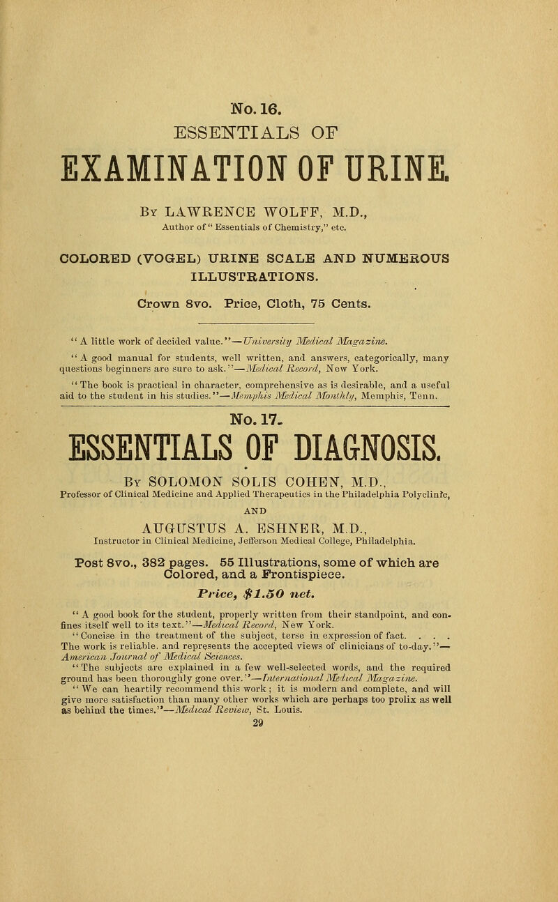 ESSENTIALS OF EXAMINATION OF URINE. By LAWRENCE WOLFF, M.D., Author of  Essentials of Chemistry, etc. COLORED (VOGEL) URINE SCALE AND NUMEROUS ILLUSTRATIONS. Crown 8vo. Price, Cloth, 75 Cents.  A little work of decided value.—University Medical Magazine. '' A good manual for students, well written, and answers, categorically, many questions beginners are sure to ask.—Medical Record, New York. '' The book is practical in character, comprehensive as is desirable, and a useful aid to the student in his studies.—Memphis Medical Monthly, Memphis, Tenn. No. 17. ESSENTIALS OF DIAGNOSIS. By SOLOMON SOLIS COHEN, M.D., Professor of Clinical Medicine and Applied Therapeutics in the Philadelphia Polyclinic, AND AUGUSTUS A. ESHNER, M.D, Instructor in Clinical Medicine, Jefferson Medical College, Philadelphia. Post 8vo., 382 pages. 55 Illustrations, some of which are Colored, and a Frontispiece. Price, $1.50 net.  A good book for the student, properly written from their standpoint, and con- fines itself well to its text.—Medical Record, New York. Concise in the treatment of the subject, terse in expression of fact. . . . The work is reliable, and represents the accepted views of clinicians of to-day.— American Journal of Medical Sciences. The subjects are explained in a few well-selected words, and the required ground has been thoroughly gone over.''—International Medical Magazine. We can heartily recommend this work; it is modern and complete, and will give more satisfaction than many other works which are perhaps too prolix as well as behind the times.—Medical Review, St. Louis.