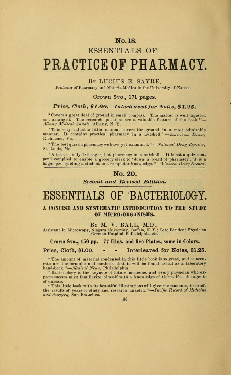 ESSENTIALS OF PRACTICE OF PHARMACY. By LUCIUS E. SAYRE, Professor of Pharmacy and Materia Medica in the University of Kansas. Crown 8vo., 171 pages. Price, Cloth, $1.00. Interleaved for Notes, $1.25. Covers a great deal of ground in small compass. The matter is well digested and arranged. The research questions are a valuable feature of the book.— Albany Medical Annals, Albany, N. Y. This very valuable little manual covers the ground in a most admirable manner. It contains practical pharmacy in a nutshell.—American Doctor, Richmond, Va.  The best quiz on pharmacy we have yet examined.—National Dntg Register, St. Louis, Mo.  A book of only 180 pages, but pharmacy in a nutshell. It is not a quiz-com- pend compiled to enable a grocery clerk to ' down' a board of pharmacy; it is a finger-post guiding a student to a completer knowledge.—Western Drug Record. No. 20. Second and Revised Edition. ESSENTIALS OF BACTERIOLOGY. a concise and systematic introduction to the study of micro-organisms. By M. V. BALL, M.D., Assistant in Microscopy, Niagara University, Buffalo, N. Y.; Late Resident Physician German Hospital, Philadelphia, etc. Crown Svo., 150 pp. 77 IIlus. and five Plates, some in Colors. Price, Cloth, $1.00. - - Interleaved for Notes, $1.25. The amount of material condensed in this little book is so great, and so accu- rate are the formulae and methods, that it will be found useful as a laboratory hand-book.—Medical News, Philadelphia. Bacteriology is the keynote of future medicine, and every physician who ex- pects success must familiarize himself with a knowledge of Germ-life—the agents of disease. •'This little book with its beautiful illustrations will give the students, in brief, the results of years of study and research unaided.''—-Pacific Record of Medicine a/id Surgery, San Francisco.