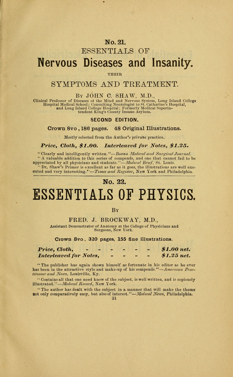 ESSENTIALS OF Nervous Diseases and Insanity. THEIR SYMPTOMS AND TREATMENT. By JOHN C. SHAW, M.D., Clinical Professor of Diseases of the Mind and Nervous System, Long Island College Hospital Medical School; Consulting Neurologist to St. Catharine's Hospital, and Long Island College Hospital; Formerly Medical Superin- tendent King's County Insane Asylum. SECOND EDITION. Crown 8vo , 186 pages. 48 Original Illustrations. Mostly selected from the Author's private practice. Price, Cloth, $1.00. Interleaved for Notes, $1.25, Clearly and intelligently written.—Boston Medical and Surgical Journal.  A valuable addition to this series of compends, and one that cannot fail to be appreciated by all physicians and students.—Medical Brief\ St. Louis.  Dr. Shaw's Primer is excellent as far as it goes, the illustrations are well exe- cuted and very interesting.—Times atid Register, New York and Philadelphia. No. 22. ESSENTIALS OF PHYSICS. By FRED. J. BROCKWAY, M.D., Assistant Demonstrator of Anatomy at the College of Physicians and Surgeons, New York. Crown 8vo , 320 pages, 155 fine illustrations. Price, Cloth, ______ $1.00 net. Interleaved for Notes, _ _ _ _ $1.25 net. The publisher has again shown himself as fortunate in his editor as he ever has been in the attractive style and make-up of his compends.—American Prac- titioner and News, Louisville, Ky.  Contains all that one need know of the subject, is well written, and is copiously illustrated.—Medical Record, New York.  The author has dealt with the subject in a manner that will make the theme not only comparatively easy, but also of interest.—Medical Neios, Philadelphia.