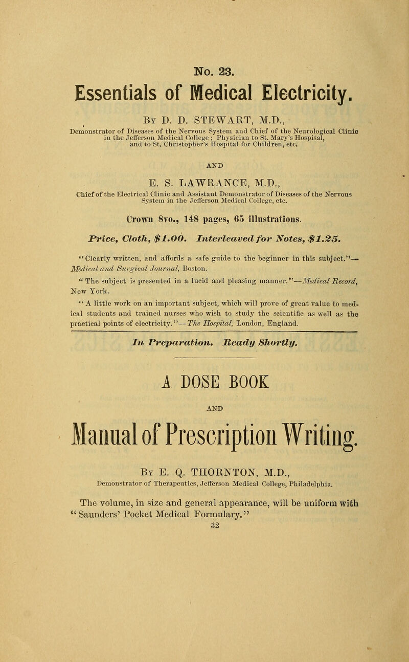 Essentials of Medical Electricity. By P. D. STEWART, M.D., Demonstrator of Diseases of the Nervous System and Chief of the Neurological Clinic in the Jefferson Medical College ; Physician to St. Mary's Hospital, and to St. Christopher's Hospital for Children, etc. AND E. S. LAWRANCE, M.D., Chief of the Electrical Clinic and Assistant Demonstrator of Diseases of the Nervous System in the Jefferson Medical College, etc. Crown 8vo., 148 pages, 65 illustrations. Price, Cloth, $1.00. Interleaved for Notes, $1.25. Clearly written, and affords a safe guide to the beginner in this subject.— Medical and Surgical Journal, Boston. The subject is presented in a lucid and pleasing manner.—Medical Record, New York.  A little work on an important subject, which will prove of great value to med- ical students and trained nurses who wish to study the scientific as well as the practical points of electricity.—The Hospital, London, England. In Preparation. Heady Shortly. A DOSE BOOK AND Manual of Prescription Writing. By E. Q. THORNTON, M.D., Demonstrator of Therapeutics, Jefferson Medical College, Philadelphia. The volume, in size and general appearance, will be uniform with Saunders' Pocket Medical Formulary.