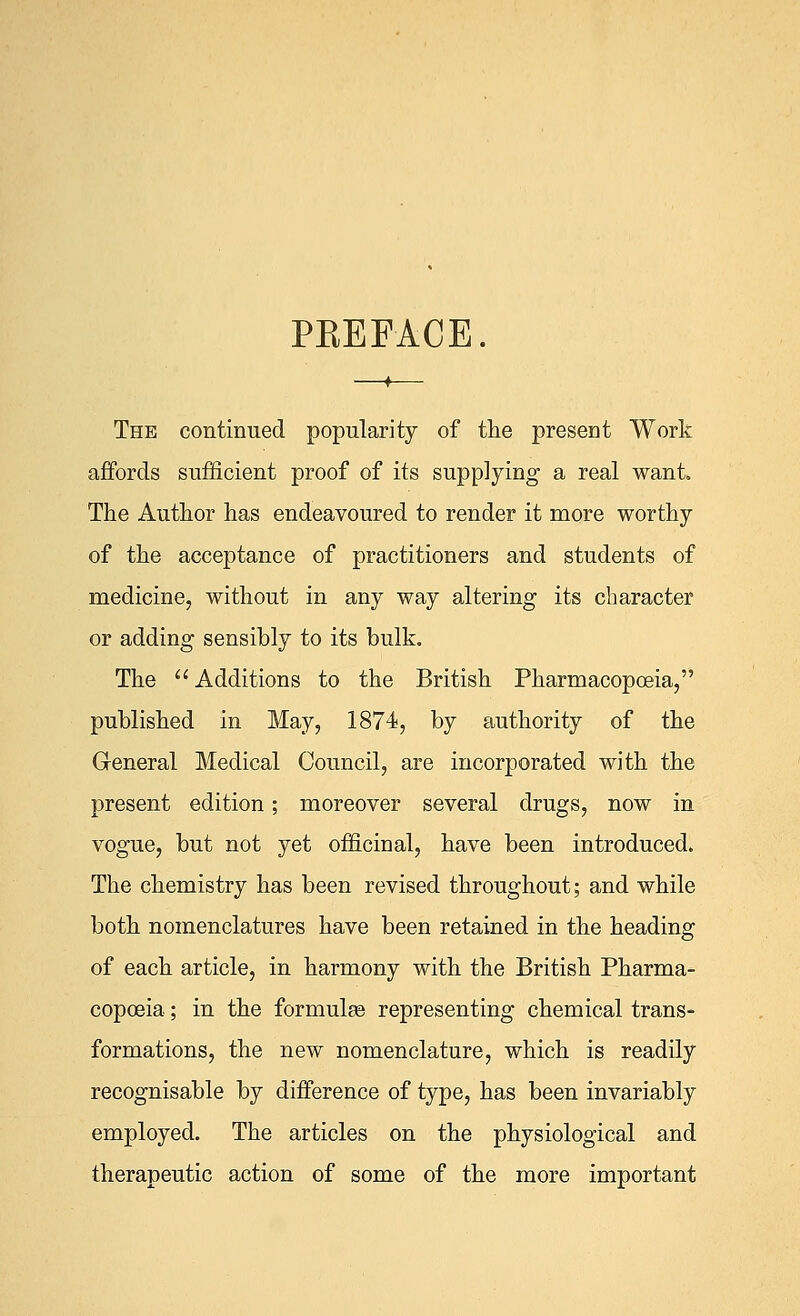 PEEFACE. The continued popularity of the present Work affords sufficient proof of its supplying a real want The Author has endeavoured to render it more worthy of the acceptance of practitioners and students of medicine, without in any way altering its character or adding sensibly to its bulk. The  Additions to the British Pharmacopoeia, published in May, 1874, by authority of the General Medical Council, are incorporated with the present edition; moreover several drugs, now in vogue, but not yet officinal, have been introduced. The chemistry has been revised throughout; and while both nomenclatures have been retained in the heading of each article, in harmony with the British Pharma- copoeia ; in the formulas representing chemical trans- formations, the new nomenclature, which is readily recognisable by difference of type, has been invariably employed. The articles on the physiological and therapeutic action of some of the more important
