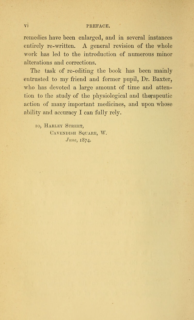 remedies have been enlarged, and in several instances entirely re-written. A general revision of the whole work has led to the introduction of numerous minor alterations and corrections. The task of re-editing the book has been mainly entrusted to my friend and former pupil, Dr. Baxter, who has devoted a large amount of time and atten- tion to the study of the physiological and therapeutic action of many important medicines, and upon whose ability and accuracy I can fully rely. 10, Harley Street, Cavendish Square, W. June, 1874.