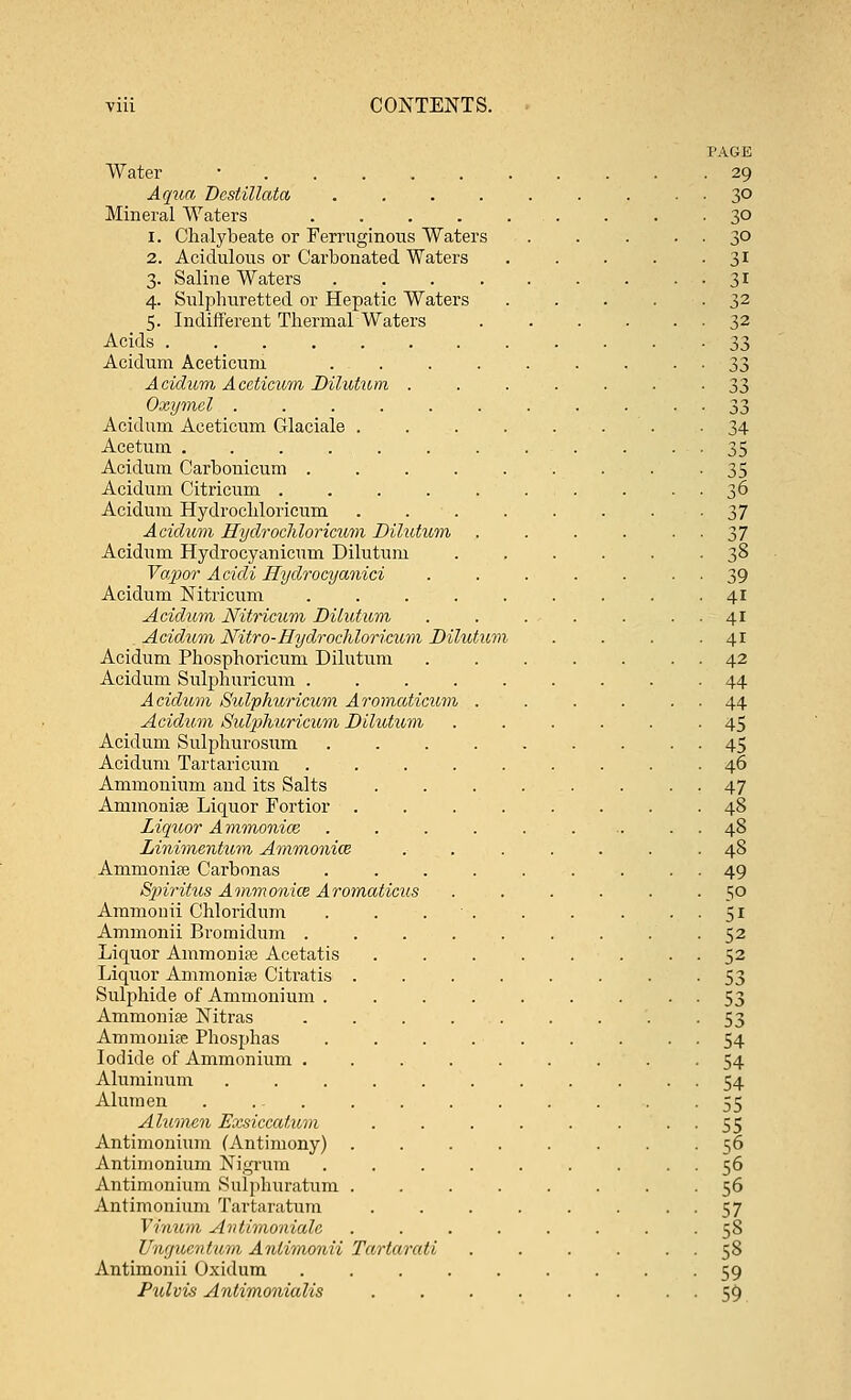 Water ■ Aqua Dcstillata .... Mineral Waters .... i. Chalybeate or Ferruginous Waters 2. Acidulous or Carbonated Waters 3. Saline Waters 4. Sulphuretted or Hepatic Waters 5. Indifferent Thermal Waters Acids Acidum Aceticum ... Aciclum Aceticum Dilution . Oxymcl ..... Acidum Aceticum Glaciale . Acetum ...... Acidum Carbonicum . Acidum Citricum .... Acidum Hydrochloricum Acidum Hydrochloricum Dilutum Acidum Hydrocyanicum Dilutum Tapor Acidi Hydrocyanici Acidum Nitricum Acidum Nitricum Dilutum . Acidum Nitro-Hydrochloricum Dilutitm Acidum Phosphoricum Dilutum Acidum Sulphuricum . Acidum Sulphuricum Aromaticum Acidum Sulphuricum Dilutum Acidum Sulphurosum Acidum Tartaricum Ammonium and its Salts Animonise Liquor Fortior . Liquor Ammonice Linimentu,m Ammonite Animonise Carbonas Spiritus Ammonice Aromaticus Ammonii Chloridum Ammonii Bromidum . Liquor Ammonise Acetatis Liquor Ammonise Citratis Sulphide of Ammonium . Ammonise Nitras Ammonise Phosphas Iodide of Ammonium . Aluminum Alum en Alumen Exsiccatum Antimonium (Antimony) Antimonium Nigrum Antimonium Sulphuratum Antimonium Tartaratum Vinum Antimoniale Ungucntum Anlimonii Tartarati Antimonii Oxidum Pulvis Antimoniulis