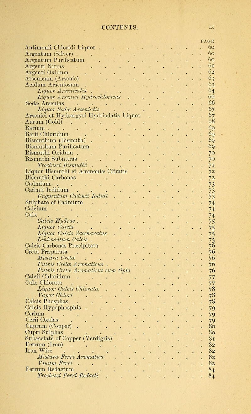 PAGE Antimonii Chloridi Liquor 60 Argentum (Silver) . . . . . . . ... 60 Argentum Purincatum ........ 60 Argenti Nitras 61 Ai'genti Oxidum ......... 62 Arsenicum (Arsenic) . . . . . . . . . 63 Acidum Arseniosum . . -63 Liquor A rscnicalis . . . . . . . . . 64 Liquor Arsenici Rydrocliloricus ...... 66 Sodas Arsenias . . . . . . . . . . 66 Liquor Sodce Arsenintis . . . . . . . 67 Arsenici et Hydrargyri Hydriodatis Liquor . . . . . 67 Aurum (Gold) .68 Barium ............ 69 Barii Chloridum ......... 69 Bismutbum (Bismuth) . ... . . . . . . 69 Bismutlium Purincatum ........ 69 Bismuthi Oxidum . . . . . . . . . . 70 Bismutlii Subnitras ......... 70 Trochisci Bismutlii . . . . . . . 71 Liquor Bismutlii et Ammonia? Citratis . . . . -72 Bismuthi Carbonas . . . . . . . . . 72 Cadmium ........... 73 Cadmii Iodidum .......... 73 Unguentum Cadmii Lodidi . .... . . -73 Sulphate of Cadmium . . . . . . . . 74 Calcium ........... 74 Calx . . . . . . 74 Calcis Hydras . . . . . . . . . -75 Liquor Calcis . . . . ... . • • 75 Liquor Calcis Saccharatus . . ... . . -75 Linimentum Calcis . . . . . , . ■ '■ 75 Calcis Carbonas Prsacipitata ....... 76 Creta Praaparata . . . . . . . .... 76 Mistura Cretce . . . . . . . . . 76 Pulvis Cretce Aromaticus . . . . . . . . 76 Pulvii Cretce Aromaticus cum Opio . . . . .76 Calcii Chloridum . . . . . . . . 77 Calx Chlorata . -77 Liquor Calcis Chloratte . . . . . . . . 78 Vapor Chlori ......... 78 Calcis Phosphas 78 Calcis Hypophosphis ......... 79 Cerium . . . . . . . . ... 79 Cerii Oxalas . . . . . . . . . -79 Cuprum (Copper) . . . . . . . . . . 80 Cupri Sulphas .......... 80 Subacetate of Copper (Verdigris) . . . . . . . 81 Ferrum (Iron) .......... 82 Iron Wire ........... 82 Mistura Ferri Aromatica ....... 82 Vinum Ferri . . . . . . . . . . 82 Ferrum Redactum ..;...... 84 Trochisci Ferri Redacti . . ... . . . . 84