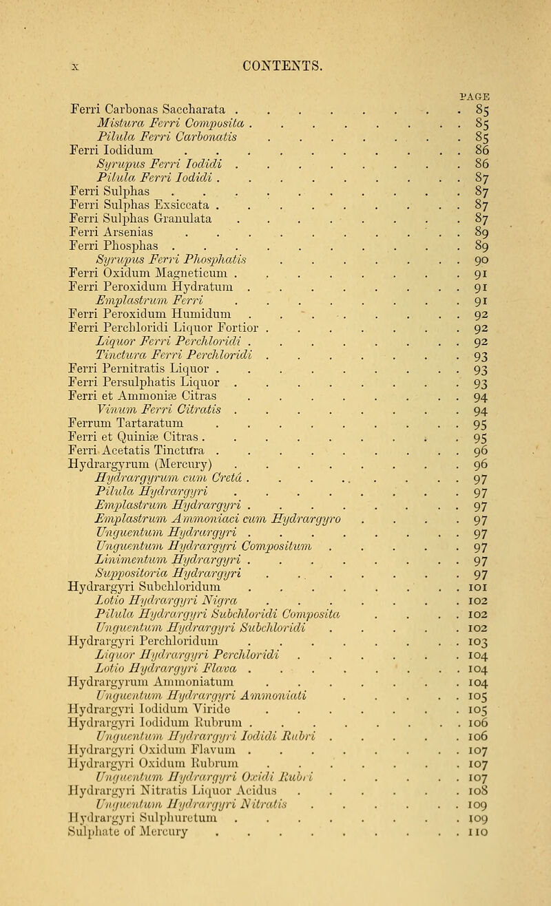 PAGE Ferri Carbonas Saccharata . . . . . . -85 Mistura Ferri Composite!, . . . . . . . . 85 Pilula Ferri Carbonatis ....... 85 Ferri Iodidum .......... 86 Syrupus Ferri Ioclidi ........ 86 Pilula, Ferri Iodidi . . . . . . . . . 87 Ferri Sulphas . . . . 87 Ferri Sulphas Exsiccata . . . . . . . . . 87 Ferri Sulphas Grauulata . . . . . . . .87 Ferri Arsenias . . . . . . . ... 89 Ferri Phosphas .......... 89 Syrupus Ferri Phosphatis . . . . . . . 90 Ferri Oxidum Magneticum . , . . . . . .91 Ferri Peroxidum Hydratum . . . . . . ..91 Emplastrum Ferri . . . . . . . .91 Ferri Peroxidum Humidum . . . . . . . . 92 Ferri PercLloridi Liquor Fortior ....... 92 Liquor Ferri Perchloricli . . . . . . . . 92 Tinctura Ferri Perchloridi ....... 93 Ferri Pernitratis Liquor . . . . . . . . 93 Ferri Persulphatis Liquor ........ 93 Ferri et Ammoniac Citras . . . . . . . . 94 Vinum Ferri Citratis ........ 94 Ferrurn Tartaratum . . . . . . . . 95 Ferri et Quinise Citras ....... i . 95 Ferri Aeetatis TinetUra . . . . . . . . . 96 Hydrargyrum (Mercury) ........ 96 Hydrargyrum cum Greta . . . ... . • • 97 Pilula Hydrarcjyri . . . . . . . -97 Emp>lastrum Hydrargyri . . . . . . . . 97 Emplastrum Ammoniaci cum Eydrargyro . . . -97 Unguentum Hydrargyri . . . . . . • • 97 Unguentum Hydrargyri Composilum . . . . -97 Linimentum Hydrargyri . . . . . . . 97 Suppositoria Hydrarcjyri . ... . . . -97 Hydrargyri Subchloridum . . . . . ... 101 Lotio Hydrargyri Nigra . . . . . . .102 Pilula Hydrarcjyri Subchloridi Composita . . . 102 Unguentum Hydrargyri Subchloridi ..... 102 Hydrargyri Perchloridum ........ 103 Liquor Hydrargyri Perchloridi ...... 104 Lotio Hydrargyri Flava . . . . . . . . 104 Hydrargyrum Ammoniatum . . . . . . .104 Unguentum Hydrargyri Ammoniati ..... 105 Hydrargyri Iodidum Virido 105 Hydrargyri Iodidum Kubrum ........ 106 Unguentum Hydrargyri Iodidi Rubri ..... 106 Hydrargyri Oxidum Flavum . . . . . . . . 107 Hydrargyri Oxidum Kubrum ....... 107 Unguentum Hydrargyri O.cidi Jlubt i ..... 107 Hydrargyri Nitratis Liquor Acidus ...... 108 Uugiii alum Hydrargyri N'Uralis . . . . . . 109 Bydrargyri Sulphnretum ........ 109 Sulphate of Mercury . . . . . . . . . no