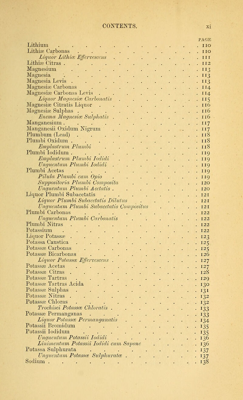 Lithium .... Lithiae Carbonas Liquor Lithicc Effervescens Lithias Citras .... Magnesium Magnesia .... Magnesia Levis . Magnesias Carbonas Magnesias Carbonas Levis . Liquor Magnesia Carbonatis Magnesias Citratis Liquor Magnesias Sulphas . Enema Magnesice Sulphatis Manganesinm.... Manganesii Oxidum Nigrum Plumbum (Lead) Plumbi Oxidum . Emplastrum Plumbi Plumbi Iodidum . Emplastrum Plumbi Ioclidi Unguentum Plumbi Ioclidi Plumbi Acetas Pilula Plumbi cum- Opio Suppositoria Plumbi Composita Unguentum Plumbi Acetatis Liquor Plumbi Subacetatis Liquor Plumbi Subacetatis Diluius Unguentum Plumbi Subacetatis Compositus Plumbi Carbonas Unguentum Plumbi Carbonatis Plumbi Nitras Potassium .... Liquor Potassas . Potassa Caustica . ... Potassas Carbonas Potassas Bicarbonas Liquor Potassce Effervescens Potassas Acetas Potassas Citras . Potassas Tartras Potassas Tartras Acida Potassee Sulphas Potassas Nitras . Potassas Chloras Trochisci Potassce Chloratis Potassas Permanganas Liquor Potassce Permanganatis Potassii Bromidum Potassii Iodidum Unguentum Potassii Ioclidi Linimentum Potassii Ioclidi cum Scq, Potassa Sulphurata Unguentum Potassce Sulphuratce . Sodium . PAGE no no in 112 3 3 ii3 114 114 ii5 116 116 116 117 117 118 118 118 119 119 119 119 119 120 120 121 121 121 122 122 122 122 123 125 125 126 127 127 128 129 130 131 132 132 133 133 134 135 135 136 136 137 137 138