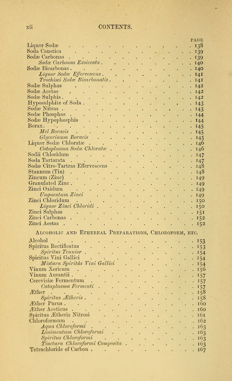 PAGE Liquor Sodse . . . . . . . . . .138 Soda Caustica .......... 139 Sodse Carbonas .......... 139 Sodce Carbonas Exsiccata. . . . . . . . 140 Soda? Bicarbonas.......... 140 Liquor Sodce Effervescens. . . . . . . . 141 Trochisci Sodaz Bicarbonatis. . . ... . .141 Sodse Sulphas . . . . . . . . . . 142 Sodse Acetas . . . . . . . . . ■ 142 Sodse Sulphis. . . . . . . . . 142 Hyposulphite of Soda ......... 143 Sodse Nitras 143 Sodse Phosphas . . . . . . . . . . 144 Sodse Hypophosphis ......... 144 Borax. ........... 145 Mel Boraeis .......... 145 Glycerinum Boraeis . . . . . . . . 145 Liquor Sodse Chloratse ......... 146 Cataplctsma Soda; Chloratce . . ... . . . 146 Sodii Chloridum . . . . . . . . . . 147 Soda Tartarata ........;. 147 Sodse Citro-Tartras Effervescens . . . . . . 148 Stannum (Tin) 148 Zincum (Zinc) . . . . . . . . . . 149 Granulated Zinc. . . . . . . . . . 149 Zinci Oxidum .......... 149 Unguentum Zinci . . . . . . . .149 Zinci Chloridum . . . . . . . . . . 150 Liquor Zinci Chloridi . . . . . . . .150 Zinci Sulphas 151 Zinci Carbonas . . . . . . . . . .152 Zinci Acetas ........... 152 Alcoholic and Ethereal Preparations, Chloroform, etc. Alcohol 153 Spiritus Rectificatus . . . . . . . . 153 Spiritus Tenuior . . . . . . . . .154 Spiritus Vini Gallici . . . . . . . . . 154 Mistura Spirit&s Yini Gallici . . . . . . 154 Vinum Xericum . . . . . . . . . . 156 Vinum Aurantii . . . . . . . . . 157 Cerevisise Fermentum . . . . . . . ..157 Cataplasma Fermenti . . . . . . . . 157 JEther . 158 Spiritus JEthcris. . . . . . . . -158 JEther Purus 160 iRther Aceticus . . . . . . . . . .160 Spiritus yEtheris Nitrosi . . . . . . . . 161 Chloroformum 162 Aqua Chloroformi . . . . . . , . . 163 Linimcntum Chloroformi . . . . . . .163 Spiritus Chloroformi . . . . . . . . 163 Tinctura Chloroformi Composita . . . . . .163 Tetrachloride of Carbon 167