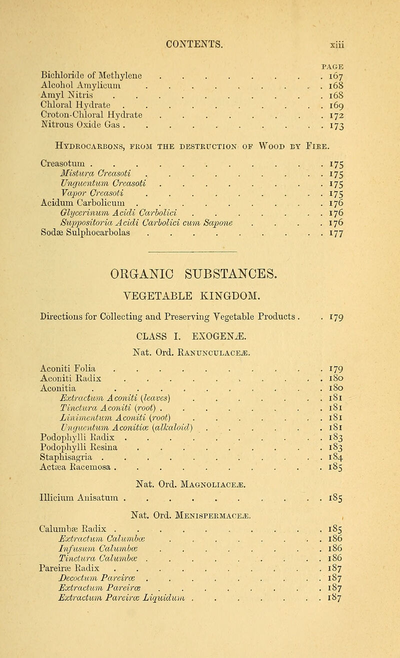 PAGE Bichloride of Methylene . . . . . . . .167 Alcohol Amylicum ......... 168 Amyl Nitris 168 Chloral Hydrate . . . . . . . . . . 169 Cro ton-Chloral Hydrate . . . . . . . .172 Nitrous Oxide Gas. . . . . . . . . . 173 Hydrocarbons, from the destruction of Wood ey Fire. Creasotum ........... 175 Mistura Creasoti . . . . . . . . . 175 Unguentum Creasoti . . . . . . . . 175 Vapor Creasoti . . . . . . . . . 175 Acidum Carbolicum . . . . . . . . .176 Glycerinum Acidi Carbolici . . . . . . . 176 Suppositoria Acidi Carbolici cum Sapone . . . .176 Sodse Sulphocarbolas . . . 177 ORGANIC SUBSTANCES. VEGETABLE KINGDOM. Directions for Collecting and Preserving Vegetable Products . .179 CLASS I. EXOGEN^E. Nat. Ord. Rantjnculace^:. Aconiti Folia 179 Aconiti Radix .......... 180 Aconitia ........... 180 Extraction Aconiti (leaves) . . . . . . . 181 Tinctura Aconiti (root) . . . . . . . .181 Linimentum Aconiti (root) . . ■. . . . 181 Unguentum Aconitice (alkaloid) . . . . . .181 Podophylli Radix . . . . 183 Podophylli Resina . . . . . . . . .183 Staphisagria . . . . . . . . . . . 184 Actsea Racemosa .......... 185 Nat. Ord. MagnoliacEjE. Illicium Anisatmn . . . 185 Nat. Ord. Menispermace^;. Calumbse Radix . . . . . . . . . .185 Extractum Calumbce . . . . . . . . 186 Infusum Calumbw . . . . . . . .186 Tinctura Calumbce . . . . . . . . . 186 Pareirse Radix .......... 187 Decoctum Pareiraz . . . . . . . ..187 Extractum Pareirce . . . . . . . .187 Extractum Pareirce Liquidum . . . . . . . 187