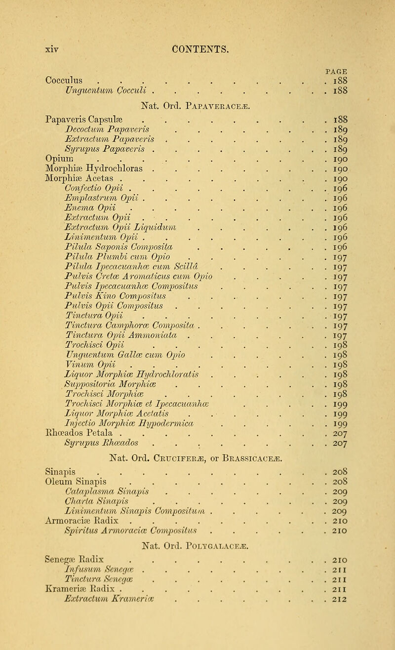 PAGE Cocculus 188 Unguentum Cocculi . . . . . . . . . 188 Nat. Ord. PAPAVEEACEiE. Papaveris Capsulfe . . . . . . . . .188 Decoctum Papaveris . . . . . . . . 189 Extractwm Papaveris , . . . . . . .189 Syrupus Papaveris . . . . . . . . . 189 Opium . . . . . . . . . . . 190 Morphise Hydrochloras . . . . . . . . . 190 Morphia? Acetas . . . . . . . . . .190 Confectio Opii . . . . . . . . . . 196 JEmplastrum Opii . . . . . . . . .196 Enema Opii .......... 196 Extraction Opii . . . . . . . . . 196 Extr actum Opii Liquidum . . . . . . 196 Linimentum Opii . . . . . . . . .196 Pilula Saponis Composite/, . . . . . . . 196 Pilula Plwmbi cum Opio . . . . . . .197 Pilula Ipecacuanha; cum Scilld . . . . . . 197 Pulvis Cretan Aromaticus cum Opio . . . . . 197 Pulvis Ipecacuanhce Compositus . . . . . . 197 Pulvis Kino Compositus . . . . . . . 197 Pulvis Opii Compositus . . . . . . . . 197 Tinctura Opii . . . . . . . . . 197 Tinctura Campliorm Composita . . . . . . . 197 Tinctura Opii Ammoniata . . . . . . . 197 Trochisci Opii . . . . . . . . . 198 Unguentum Gallce cum Opio . . . . . .198 Vinum Opii . . . . . . . . . . 198 Liquor Morphia; Hyclrochloratis . . . . . .198 Suppositoria Morphioz . . . . . . . . 198 Trochisci Morphiaz . . . . . . . . 198 Trochisci Morphice et Ipecacuanha: . . . . . 199 Liquor Morphiaz Acetatis . . ■ . . . . . 199 Injectio Morphiaz Hypodermica . . . . . . 199 Rhoeados Petala .......... 207 Syrupus Rhozados ......... 207 Nat. Ord. Cktjcifer^;, or Beassicace^e. Sinapis . . . . . . . . . . . 208 Oleum Sinapis .......... 208 Cataplasma Sinapis ........ 209 Charla Sinapis ......... 209 Linimentum Sinapis Composilum ...... 209 Armoracipe Radix .......... 210 Spiritus Armoraciaz Compositus . . . . . .210 Nat. Ord. Polygatace^s. Senegre Radix .......... 210 Infusum Seneg/c . . . . . . . . .211 Tinctura Scncgaz . . . . . . . ..211 Krameria: Radix . . . . . . . . . .211 Extraclum Krameria: 212