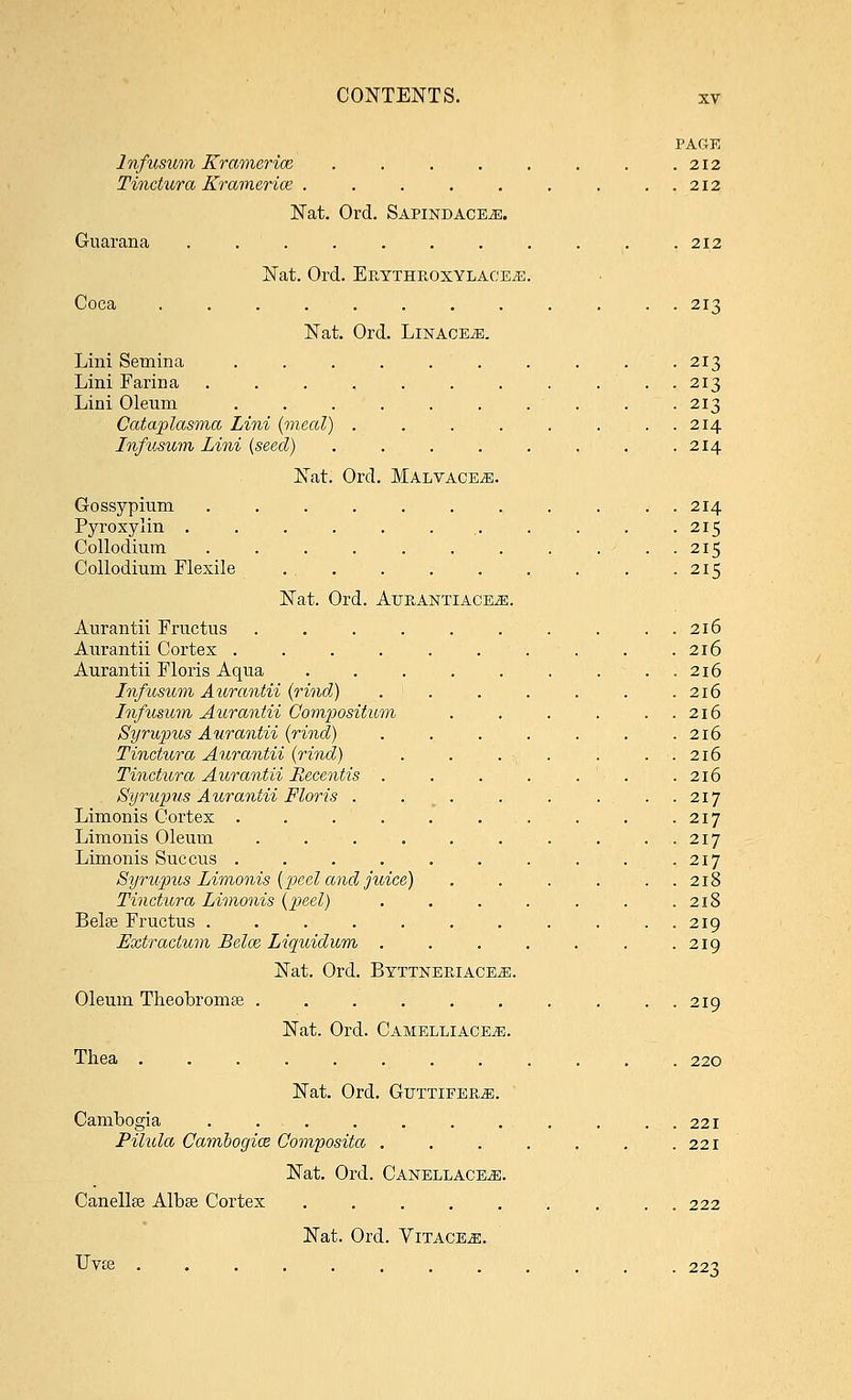 PAGE lnfusum Kramcriae, . . . . . . . .212 Tinctura Kramerice . . . . . . . ..212 Nat. Ord. SAPiNDACEiE. Guarana ........... 212 Nat. Ord. Ep.ytheoxylaceye. Coca ............ 213 Nat. Ord. Linages. Lini Semina . . . . . . . . . . 213 Lini Farina ........... 213 Lini Oleum . . . . . . . . . . 213 Cataplasma Lini (meal) . . . . . .... 214 lnfusum Lini [seed) . . . . . , . .214 Nat. Ord. Malvace^;. Gossypium ........... 214 Pyroxylin . . . . . ... . . . .215 Collodium . . . . . . . . ... 215 Collodium Flexile 215 Nat. Ord. AtjeAjSTTIACE^:. Aurantii Fructus . . . . . . . . ..216 Aurantii Cortex .......... 216 Aurantii Floris Aqiia ..216 lnfusum Aurantii (rind) . . . . . . .216 lnfusum Aurantii Compositum . , . . . . 216 Syrupics Aurantii (rind) . . . . . . .216 Tinctura Aurantii (rind) . . . . . . . 216 Tinctura Aurantii Recentis ....... 216 Syrwpus Aurantii Floris . , . . . ..217 Limonis Cortex . . . . . . . . . .217 Limonis Oleum . . . . . . . . . . 217 Limonis Succus . . . . . . . . . .217 Syrupus Limonis (peel and juice) . . . . . 218 Tinctura Limonis (peel) . . . . . . .218 Belse Fructus . . . . . . . . . . . 219 Extractum Belce Liquidum . . . . . . .219 Nat. Ord. Byttneriace^i. Oleum Theobromse .......... 219 Nat. Ord. Camelliace^;. Thea 220 Nat. Ord. Guttifee,^. Cambogia . . . . . . . . . . . 221 Pilula Cambogioe Composita . . . . . . .221 Nat. Ord. CanellacEjE. Canellse Albse Cortex ......... 222 Nat. Ord. Vitace^;. Uto ............ 223