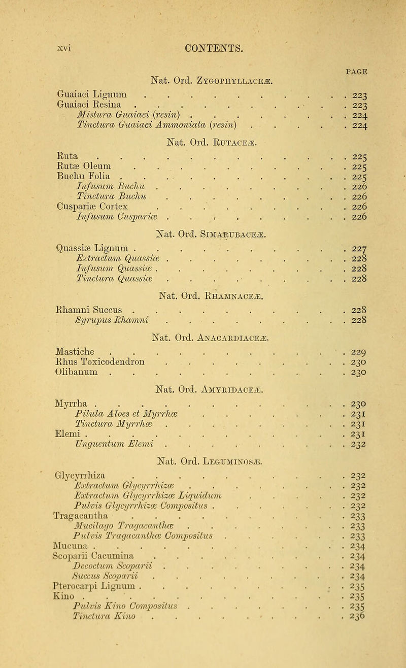 PAGE Nat. Ord. Zygophyllace^e. Guaiaci Lignum .......... 223 Guaiaci Resiua . . . . . . . . • . . 223 Mistura Guaiaci (resin) ........ 224 Tinctura Guaiaci Ammoniala (resin) ..... 224 Nat. Ord. RuTACEiE. Ruta ............ 225 Rutse Oleum . . . . . . . . . . 225 Buchu Folia . . ... . . . . . . . 225 Infusum Buchu ......... 226 Tinctura Buchu ......... 226 Cusparise Cortex . . . . . . . . . 226 Infusum Cusparice ......... 226 Nat. Ord. SlMARUBACEiE. Quassue Lignum .......... 227 Extractum Quassice ......... 228 Infusum Quassice . . . . . . . . .228 Tinctura Quassice . . . . • . . . . . 228 Nat. Ord. RHAMNACEiE. Rhamni Suecus .......... 228 Syrupus Rhamni . . . . . . . . . 228 Nat. Ord. AnacaediacEjE. Mastiche 229 Rhus Toxicodendron ......... 230 Olibanum ........... 230 Nat. Ord. AmyeidacEjE. Myrrha 230 Pilula Aloes ct Myrrhee . . . . . . .231 Tinctura Myrrhee . . ... . . . ..231 Elemi 231 Unguentum Elcmi ......... 232 Nat. Ord. Leguminos^e. Glycyrrhiza .......... 232 Extractum Glycyrrhizce ........ 232 Extractum Gtycyrrhizce Liquidum ..... 232 Pulvia Glycyrrhizce Compositus ....... 232 Tragacantha .......... 233 Mucilago Tragacantha ........ 233 Pulvis Tragacantha Cumpusitus ...... 233 Mucuna ............ 234 Scoparii Cacumina ......... 234 ',), rnrhiiii Sruparii ......... 234 Succus Sciijiarii ......... 234 Pterocarpi Lignum 235 Kino . 235 J'nlris Kino Contyositus ........ 235 Tinctura Kino . . ■ . . ■ . ■ ■ ■ 236