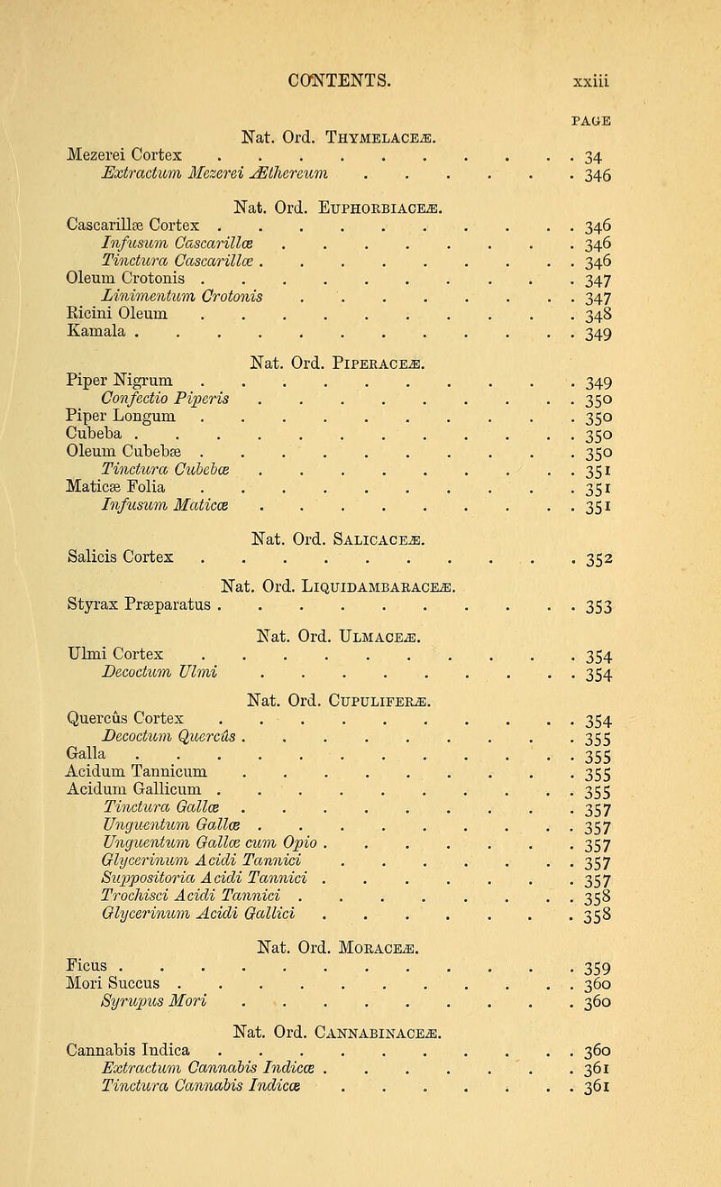 PAGE Nat. Ord. Thymelacete. Mezerei Cortex 34 Uxtractttm Mezerei JELhereum 346 Nat. Ord. Euphorbiace^;. Cascarillfe Cortex 346 Infusum Cascarillce ........ 346 Tinctura Cascarillce ......... 346 Oleum Crotonis 347 Linimentum Crotonis 347 Ricini Oleum 348 Kamala ............ 349 Nat. Ord. Piperace.e. Piper Nigrum 349 Confectio Piperis ......... 350 Piper Longum 350 Cubeba 350 Oleum Cubebse 350 Tinctiora Cubebce . . . . . . . . . 351 Maticse Folia 351 Infusum MaticcB 351 Nat. Ord. Salicace^e. Salicis Cortex . . 352 Nat. Ord. LlQUIDAMBARACEiE. Styrax Prseparatus 353 Nat. Ord. Ulmace^;. Ulmi Cortex 354 Decoctum Ulmi 354 Nat. Ord. Cupulieere. Quercus Cortex 354 Decoctum Quercus ......... 355 Galla - - 355 Acidum Tannicum 355 Acidum Gallieum . 355 Tinctiora Gallce 357 Vngu-entnm Gallos . . . . . . . . 357 Unguentum Gallce cum Opio 357 Glycerinum Acidi Tannici . . . . . . . 357 Suppositoria Acidi Tannici . . . . . . -357 Trochisci Acidi Tannici . . . . . . . . 358 Glyce?'inum Acidi Gallici 358 Nat. Ord. MoRACEiE. Ficus 359 Mori Succus 360 Syrupus Mori 360 Nat. Ord. Cannabinace^;. Cannabis Indica 360 Fxtractum Cannabis Indicce . . . . . . .361 Tinctura Cannabis Indica 361
