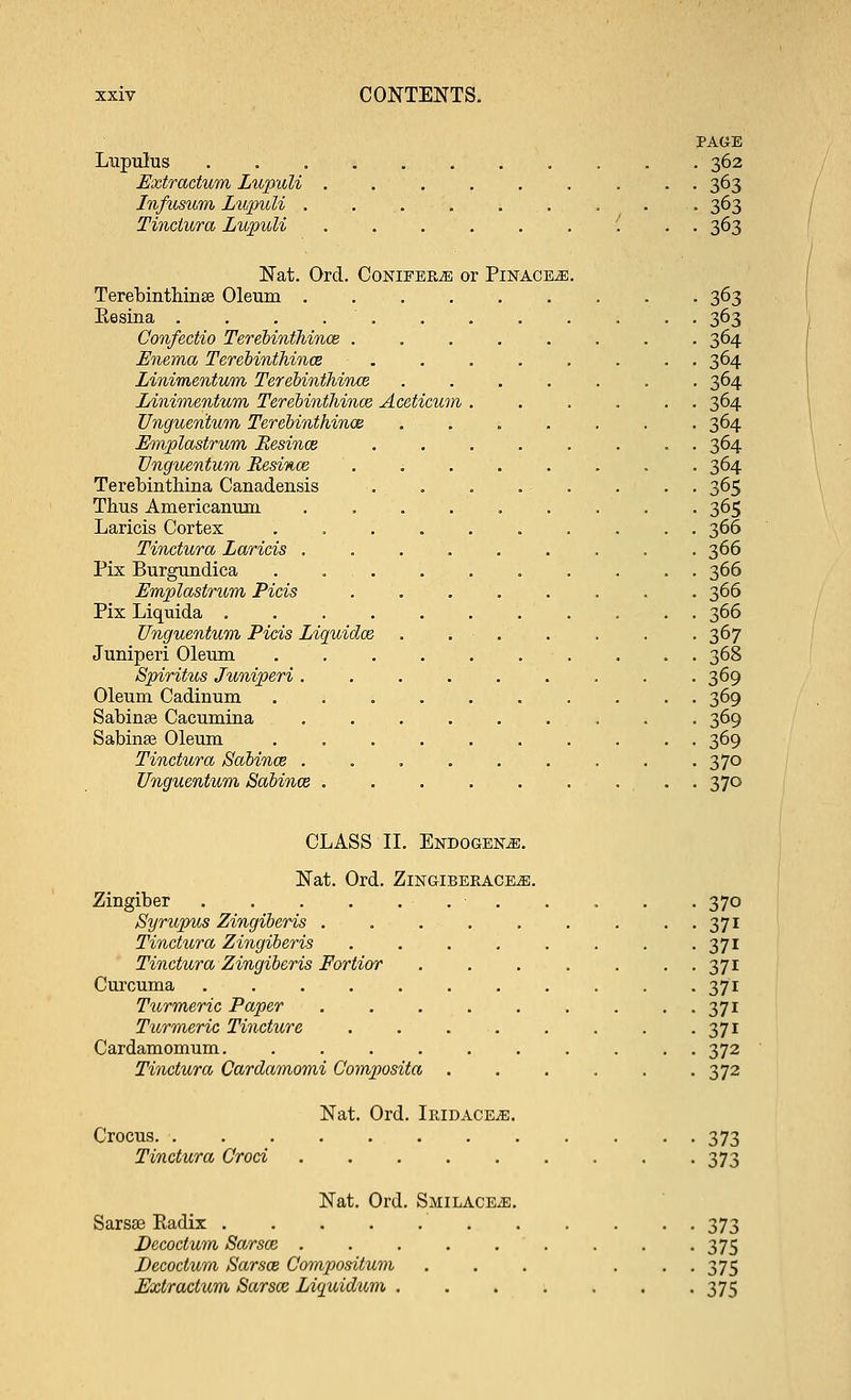 PAGE Lupulus 362 Extraclum Lupuli ......... 363 Infusum Lupuli . 363 Tinctura Lupuli '. . . 363 Nat. Orel. Conifers or Pinace^i. Terebinthinse Oleum 363 Eesina . . . 363 Confectio Terebinthince . 364 Enema Terebinthince ■ . . . . . . . 364 Linimentum Terebinthince ....... 364 Linimentum Terebinthince Aceticum 364 Unguentum Terebinthince ....... 364 Emplastrum Resince ........ 364 Unguentum Resince 364 Terebinthina Canadensis . . . . • . . . . 365 Thus Americanum . 365 Laricis Cortex .......... 366 Tinctura Laricis 366 Pix Burgundica .......... 366 Emplastrum Picis ........ 366 Pix Liquida ........... 366 Unguentum Picis Liquidce . . . . . . . 367 Juniperi Oleum . . . 368 Spiritus Juniperi . 369 Oleum Cadinum .......... 369 Sabinse Cacumina 369 Sabinae Oleum 369 Tinctura Sabince . . . . . . . . . 370 Unguentum Sabince . 370 CLASS II. Endogeke. Nat. Ord. ZlNGIBEKACEiE. Zingiber 370 Syrupus Zingiberis 371 Tinctura Zingiberis . . . . . . . -371 Tinctura Zingiberis Fortior ....... 371 Curcuma 371 Turmeric Paper 371 Titrmeric Tincture 371 Cardamomum. .......... 372 Tinctura Qarclamomi Composita ...... 372 Nat. Ord. Ikidace^e. Crocus 373 Tinctura Croci 373 Nat. Ord. Smilaceje. Sarsas Eadix 373 Decoctum Sarsce . -375 TJecoctum Sarsce Compositum ... ... 375 Extractum Sarsce Liquidum ....... 375