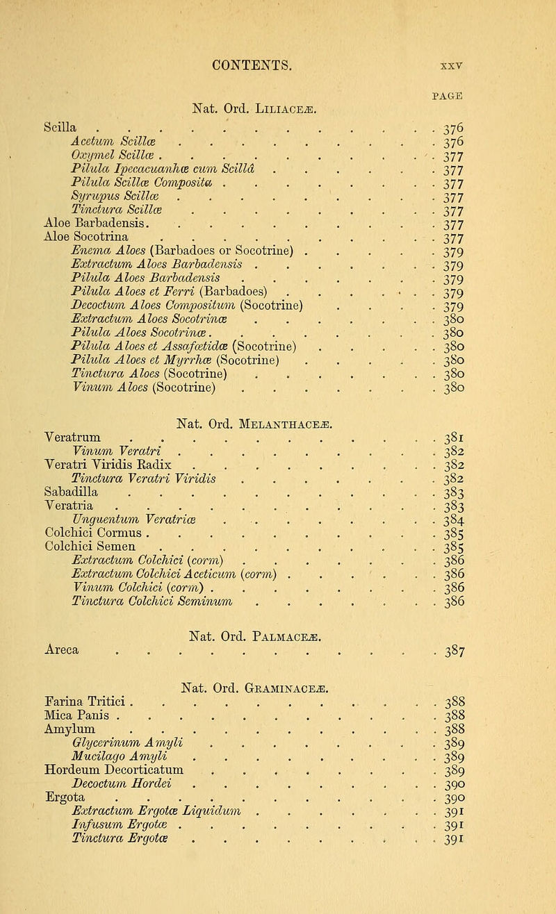 Nat. Ord. Liliace^. Scilla .... Acetum Scillce Oxymel Scillce . Pilula Ipecacuanha cum Scilla Pilula Scillce Composite, Syrupus Scillce Tinctura Scillce Aloe Barbadensis. Aloe Socotrina Enema Aloes (Barbadoes or Socotrine) Extractwm Aloes Barbadensis . Pilula Aloes Barbadensis Pilula Aloes et Ferri (Barbadoes) Decoctum A loes Compositum (Socotrine) Extractum Aloes Socotrince Pilula Aloes Socotrince. Pilula A loes et Assafcetidce (Socotrine) Pilula Aloes et Myrrhce (Socotrine) Tinctura Aloes (Socotrine) Yinum A loes (Socotrine) 376 376 377 377 377 377 377 377 377 379 379 379 379 379 380 380 380 380 380 380 Nat. Ord. Melanthace^;. Veratrum 381 Yinum Yeratri . . . 382 Veratri Viridis Radix . . . 382 Tinctura Veratri Yiridis 382 Sabadilla 383 Yeratria 383 Unguentum Veratrice . ■ . 384 Colchici Cormus 385 Colcbici Semen 385 Extractum Colchici (corm) ....... 386 Extractum Colchici Aceticum (corm) . . . ' . . . 386 Yinum Colchici (corm) . . . . . . . . 386 Tinctura Colchici Seminum . 386 Nat. Ord. Palmace^i. Areca 387 Nat. Ord. Gkaminace^j. Farina Tritici . . 388 Mica Panis 388 Amylum 388 Glycerinum Amyli . . . . . . . . 389 Mucilacjo Amyli ......... 389 Hordeum Decorticatum 3S9 Decoctum Hordei 390 Ergota 390 Extractum Ergotce Liquidum 391 Infusum Ergotce . . . '. 391 Tinctura Ergotce . . 391