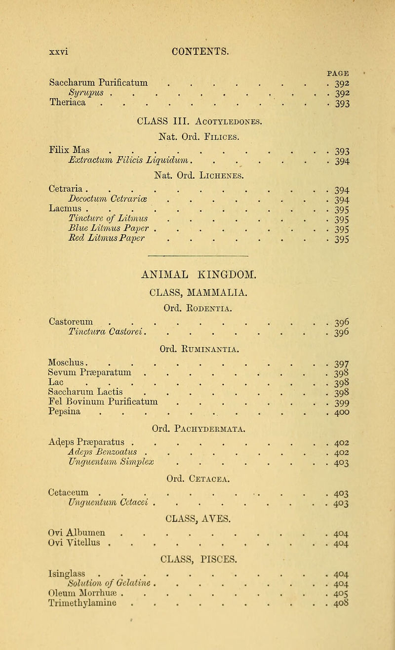 PAGE Saccharum Purificatum ........ 392 Syrupus . 392 Theriaca 393 CLASS III. AcOTYLEDONES. Nat. Ord. Filices. Filix Mas 393 Extractum Filicis Liquidum....... 394 Nat. Ord. Lichenes. Cetraria 394 Decoctum Cetrarice 394 Lacmus 395 Tincture of Litmus 395 Blue Litmus Paper • • 395 Red Litmus Paper 395 ANIMAL KINGDOM. CLASS, MAMMALIA. Ord. Eodentia. Castoreuin 396 Tinctura Castorei 396 Ord. Ruminantia. Mosclius 397 Serum Preeparatum 398 Lac 398 Saccliarum Lactis ......... 398 Fel Boviuum Purificatum 399 Pepsiua 400 Ord. Pachydermata. Adeps Pneparatus 402 Adeps Benzoatus 402 Unguenlum Simplex 403 Ord. Cetacea. Cetaceum . . . . 403 Ungucntum Cctacei ......... 403 CLASS, AVES. Ovi Albumen . 404 Uvi Vitellus 404 CLASS, PISCES. Isinglass 404 Solution of Gelatine ......... 404 Oleum Morrhuae .......... 405 Trimethylamine 408