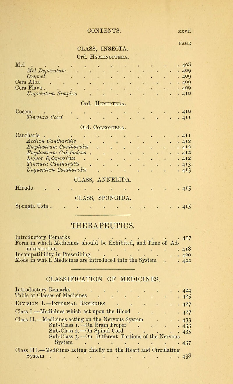 PAGE CLASS, INSECTA. Ord. Hymenopteea. Mel 4°8 Mel Depuratum 409 Oxymcl . . 409 Cera Alba 409 Cera Flava 4°9 Unguentum Simplex ........ 410 Ord. Hemiptera. Coccus 410 Tinctura Cocci 411 Ord. Coleopteba. Cantharis 411 Acetum Cantharidis . . . . . . . . 412 Emplastrum Cantharidis . . . . . . .412 Emplastrum Calefaciens ........ 412 Liquor Epispasticus . . . . . . . .412 Tinctura Cantharidis . 413 Unguentum Cantharidis . . . . . . . 413 CLASS, ANNELIDA. Hirudo 415 CLASS, SPONGIDA. Spongia Usta 415 THERAPEUTICS. Introductory Eemarks 417 Form in which. Medicines should be Exhibited, and Time of Ad- ministration ......... 418 Incompatibility in Prescribing ....... 420 Mode in which Medicines are introduced into the System . . 422 CLASSIFICATION OF MEDICINES. Introductory Remarks ......... 424 Table of Classes of Medicines 425 Division I.—Intep.nal Remedies 427 Class I.—Medicines which act upon the Blood . . . . 427 Class II.—Medicines acting on the Nervous System . . . 433 Sub-Class 1.—On Brain Proper .... 433 Sub-Class 2.—On Spinal Cord 435 Sub-Class 3.—On Different Portions of the Nervous System 437 Class III.—Medicines acting chiefly on the Heart and Circulating System 438