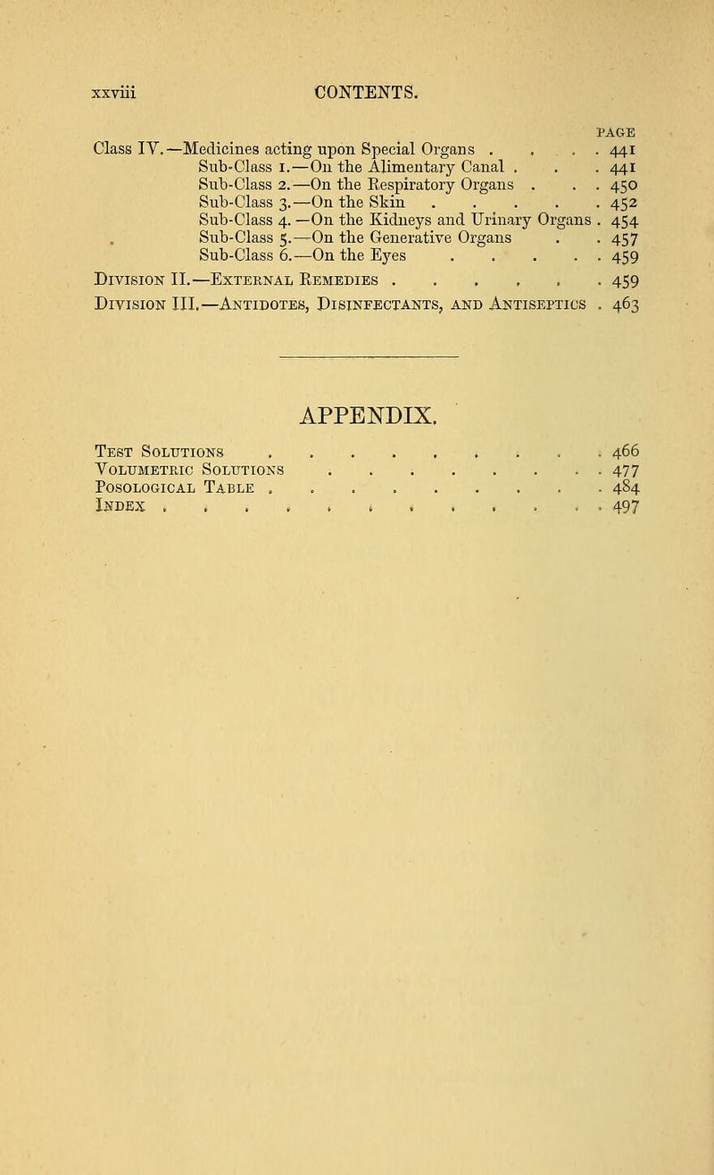 PAGE Class IY.—Medicines acting upon Special Organs . ... 441 Sub-Class 1.—On the Alimentary Canal . . . 441 Sub-Class 2.—On the Respiratory Organs . . . 450 Sub-Class 3.—On the Skin 452 Sub-Class 4. —On the Kidneys and Urinary Organs . 454 Sub-Class 5.—On the Generative Organs . . 457 Sub-Class 6.—On the Eyes 459 Division II.—External Remedies ..,,.. 459 Division III.—Antidotes, Disinfectants, and Antiseptics . 463 APPENDIX. Test Solutions 466 Volumetric Solutions ; 477 Posological Table . , . 484 Index ,.,..,...... 497