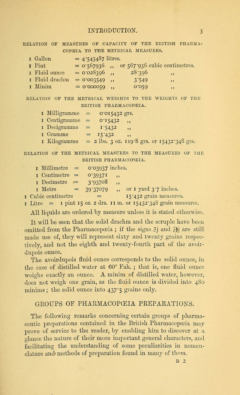 RELATION OF MEASURES OF CAPACITY OF THE BRITISH PHARMA- COPEIA TO THE METRICAL MEASURES. i Gallon. = 4-543487 litres. 1 Pint = 0-567936 ,, or 567-936 cubic centimetres. 1 Fluid ounce =0-028396 ,, 28-396 ,, 1 Fluid drachm =0-003549 ,, 3'549 >, 1 Minim = 0-000059 ,, 0-059 ,, RELATION OF THE METRICAL WEIGHTS TO THE WEIGHTS OF THE BRITISH PHARMACOPOEIA. I Milligramme = 0*015432 grs. 1 Centigramme = OT5432 ,, 1 Decigramme — i'5432 ,, 1 Gramme = 15-432 ,, 1 Kilogramme = 2 lbs. 3 oz. 119-8 grs. or 15432-348 grs. RELATION OF THE METRICAL MEASURES TO THE MEASURES OF THE BRITISH PHARMACOPOEIA. I Millimetre = °'°3937 inches. 1 Centimetre = 0-39371 ,, 1 Decimetre 1= 3 -93 70S ,, 1 Metre = 39 '37079 ,, or 1 yard 3 7 inches. I Cubic centimetre = 15-432 grain measures. 1 Litre = 1 pint 15 oz. 2 drs. 11 m. or 15432-348 grain measures. All liquids are ordered by measure unless it is stated otherwise. It will be seen that the solid drachm and the scruple have been omitted from the Pharmacopoeia ; if the signs 3j and 3j are still made use of, they will represent sixty and twenty grains respec- tively, and not the eighth and twenty-fourth part of the avoir- dupois ounce. The avoirdupois fluid ounce corresponds to the solid ounce, in the case of distilled water at 60° Fah. ; that is, one fluid ounce weighs exactly an ounce. A minim of distilled water, however, does not weigh one grain, as the fluid ounce is divided into 480 minims; the solid ounce into 437-5 grains only. GROUPS OF PHARMACOPEIA PREPARATIONS. The following remarks concerning certain groups of pharma- ceutic preparations contained in the British Pharmacopoeia may prove of service to the reader, by enabling him to discover at a glance the nature of their more important general characters, and facilitating the understanding of some peculiarities in nomen- clature and' methods of preparation found in many of them. B 2